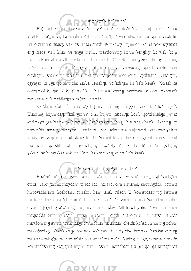 Markaziy hujumchi Hujumni keskin davom ettirish yoʻllarini uzluksiz izlash, hujum qatorining «uchida» oʻynash, komanda urinishlarini natijali yakunlashda faol qatnashish bu futbolchining asosiy vazifasi hisoblanadi. Markaziy hujumchi zarba pozitsiyasiga eng qisqa yoʻl bilan yetishga intilib, maydonning butun kengligi boʻylab koʻp martalab va xilma-xil tarzda ochilib chiqadi. U tezkor manyovr qiladigan, bitta, ba`zan esa bir nechta himoyachi bilan kurashda darvozaga qarata zarba bera oladigan, sheriklari tepalatib uzatgan toʻpdan mohirona foydalana biladigan, qaytgan toʻpga qoʻshimcha zarba berishga intiladigan boʻlishi kerak. Kurash-da qoʻrqmaslik, qat`iylik, fidoyilik - bu xislatlarning hammasi yuqori mahoratli markaziy hujumchilarga xos fazilatlardir. Aslida mudofaada markaziy hujumchilarning muayyan vazifalari boʻlmaydi. Ularning hujumdagi faolligining oʻzi hujum qatoriga borib qoʻshilishga jur`at etolmayotgan bir necha himoyachilar harakatini boʻgʻib turadi, chunki ularning ort tomonida tezkor, manyovrli raqiblari bor. Markaziy xujumchi yakkama-yakka kurash va vaqt tanqisligi sharoitida individual harakatlar bilan guruh harakatlarini mohirona qoʻshib olib boradigan, pozitsiyani ustalik bilan tanlaydigan, yakunlovchi harakat yoki usullarni bajara oladigan boʻlishi kerak. Darvozabonning oʻyin taktikasi Hozirgi futbol darvozabondan ustalik bilan darvozani himoya qilishnigina emas, balki jarima maydoni ichida faol harakat olib borishni, shuningdek, hamma himoyachilarni boshqarib turishni ham talab qiladi. U komandasining hamma mudofaa harakatlarini muvofiqlashtirib turadi. Darvozabon turadigan (hammadan orqada) joyning oʻzi unga hujumchilar qanday tizilib kelayotgani va ular nima maqsadda ekanini koʻrib turish imkonini beradi. Vaholanki, bu narsa ba`zida maydonning ayrim joylaridagi oʻyinchilar nazaridan chetda koladi. Shuning uchun mudofaadagi sheriklariga vaqtida «shipshitib qoʻyish» himoya harakatlarining mustahkamligiga muhim ta`sir koʻrsatishi mumkin. Buning ustiga, darvozabon oʻz komandasining koʻpgina hujumlarini boshlab beradigan (toʻpni qoʻlga kiritganida 