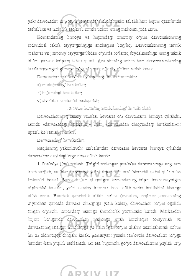 yoki darvozadan toʻp tepib berganida) futbolchi, shu sababli ham hujum qatorlarida tashabbus va izchillik saqlanib turishi uchun uning mahorati juda zarur. Komandaning himoya va hujumdagi umumiy oʻyini darvozabonning individual taktik tayyorgarligiga anchagina bogʻliq. Darvozabonning texnik mahorat va jismoniy tayyorgarlikdan oʻyinda toʻlaroq foydalanishiga uning taktik bilimi yanada koʻproq tahsir qiladi. Ana shuning uchun ham darvozabonlarning taktik tayyorgarligi masalasiga nihoyatda jiddiy e`tibor berish kerak. Darvozabon taktikasini quyidagilarga boʻlish mumkin: a) mudofaadagi harakatlar; b) hujumdagi harakatlar; v) sheriklar harakatini boshqarish; Darvozabonning mudofaadagi harakatlari Darvozabonning asosiy vazifasi bevosita o ʻ z darvozasini himoya qilishdir . Bunda «darvozadagi harakatlar» bilan «darvozadan chiqqandagi harakatlar»ni ajratib koʻrsatish mumkin. Darvozadagi harakatlar. Raqibining yakunlovchi zarbalaridan darvozani bevosita himoya qilishda darvozabon quyidagilarga rioya qilish kerak: 1. Pozitsiya (joy) tanlash. Toʻgʻri tanlangan pozitsiya darvozabonga eng kam kuch sarflab, raqiblar darvozaga yoʻnaltirgan toʻplarni ishonchli qabul qilib olish imkonini beradi. Bunda hujum qilayotgan komandaning toʻpni boshqarayotgan oʻyinchisi holatini, ya`ni qanday burchak hosil qilib zarba berilishini hisobga olish zarur. Burchak qanchalik oʻtkir boʻlsa (masalan, raqiblar jamoasining oʻyinchisi qanotda darvoza chizigʻiga yetib kolsa), darvozabon toʻpni egallab turgan oʻyinchi tomondagi ustunga shunchalik yaqinlasha boradi. Markazdan hujum boʻlganda darvozabon nishonga urish burchagini toraytirish va darvozaning istalgan burchagiga yoʻnaltirilgan toʻpni olishni osonlashtirish uchun bir oz oldinroqqa chiqishi kerak, pozitsiyani yaxshi tanlovchi darvozabon toʻpga kamdan-kam yiqilib tashlanadi. Bu esa hujumchi goʻyo darvozabonni poylab toʻp 