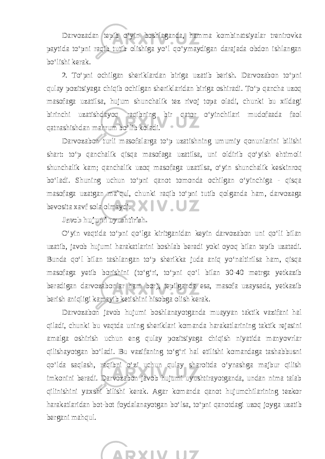 Darvozadan tepib oʻyin boshlaganda, hamma kombinatsiyalar trenirovka paytida toʻpni raqib tutib olishiga yoʻl qoʻymaydigan darajada obdon ishlangan boʻlishi kerak. 2. Toʻpni ochilgan sheriklardan biriga uzatib berish. Darvozabon toʻpni qulay pozitsiyaga chiqib ochilgan sheriklaridan biriga oshiradi. Toʻp qancha uzoq masofaga uzatilsa, hujum shunchalik tez rivoj topa oladi, chunki bu xildagi birinchi uzatishdayoq raqibning bir qator oʻyinchilari mudofaada faol qatnashishdan mahrum boʻlib koladi. Darvozabon turli masofalarga toʻp uzatishning umumiy qonunlarini bilishi shart: toʻp qanchalik qisqa masofaga uzatilsa, uni oldirib qoʻyish ehtimoli shunchalik kam; qanchalik uzoq masofaga uzatilsa, oʻyin shunchalik keskinroq boʻladi. Shuning uchun toʻpni qanot tomonda ochilgan oʻyinchiga - qisqa masofaga uzatgan ma`qul, chunki raqib toʻpni tutib qolganda ham, darvozaga bevosita xavf sola olmaydi. Javob hujumi uyushtirish. Oʻyin vaqtida toʻpni qoʻlga kiritganidan keyin darvozabon uni qoʻli bilan uzatib, javob hujumi harakatlarini boshlab beradi yoki oyoq bilan tepib uzatadi. Bunda qoʻl bilan tashlangan toʻp sherikka juda aniq yoʻnaltirilsa ham, qisqa masofaga yetib borishini (toʻgʻri, toʻpni qoʻl bilan 30-40 metrga yetkazib beradigan darvozabonlar ham bor), tepilganda esa, masofa uzaysada, yetkazib berish aniqligi kamayib ketishini hisobga olish kerak. Darvozabon javob hujumi boshlanayotganda muayyan taktik vazifani hal qiladi, chunki bu vaqtda uning sheriklari komanda harakatlarining taktik rejasini amalga oshirish uchun eng qulay pozitsiyaga chiqish niyatida manyovrlar qilishayotgan boʻladi. Bu vazifaning toʻgʻri hal etilishi komandaga tashabbusni qoʻlda saqlash, raqibni oʻzi uchun qulay sharoitda oʻynashga majbur qilish imkonini beradi. Darvozabon javob hujumi uyushtirayotganda, undan nima talab qilinishini yaxshi bilishi kerak. Agar komanda qanot hujumchilarining tezkor harakatlaridan bot-bot foydalanayotgan boʻlsa, toʻpni qanotdagi uzoq joyga uzatib bergani mahqul. 