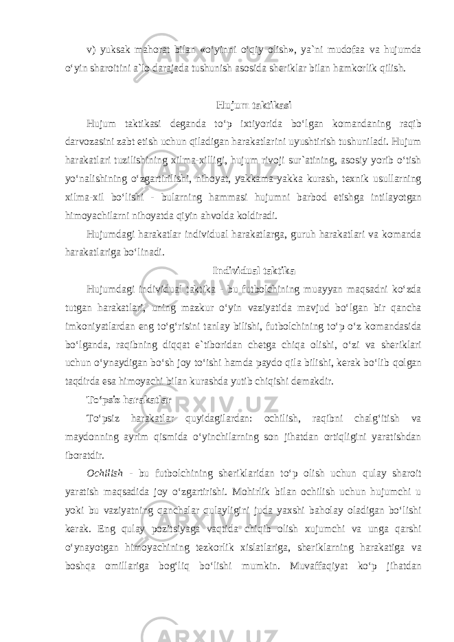 v) yuksak mahorat bilan «oʻyinni oʻqiy olish», ya`ni mudofaa va hujumda oʻyin sharoitini a`lo darajada tushunish asosida sheriklar bilan hamkorlik qilish. Hujum taktikasi Hujum taktikasi deganda toʻp ixtiyorida boʻlgan komandaning raqib darvozasini zabt etish uchun qiladigan harakatlarini uyushtirish tushuniladi. Hujum harakatlari tuzilishining xilma-xilligi, hujum rivoji sur`atining, asosiy yorib oʻtish yoʻnalishining oʻzgartirilishi, nihoyat, yakkama-yakka kurash, texnik usullarning xilma-xil boʻlishi - bularning hammasi hujumni barbod etishga intilayotgan himoyachilarni nihoyatda qiyin ahvolda koldiradi. Hujumdagi harakatlar individual harakatlarga, guruh harakatlari va komanda harakatlariga boʻlinadi. Individual taktika Hujumdagi individual taktika - bu futbolchining muayyan maqsadni koʻzda tutgan harakatlari, uning mazkur oʻyin vaziyatida mavjud boʻlgan bir qancha imkoniyatlardan eng toʻgʻrisini tanlay bilishi, futbolchining toʻp oʻz komandasida boʻlganda, raqibning diqqat e`tiboridan chetga chiqa olishi, oʻzi va sheriklari uchun oʻynaydigan boʻsh joy toʻishi hamda paydo qila bilishi, kerak boʻlib qolgan taqdirda esa himoyachi bilan kurashda yutib chiqishi demakdir. Toʻpsiz harakatlar Toʻpsiz harakatlar quyidagilardan: ochilish, raqibni chalgʻitish va maydonning ayrim qismida oʻyinchilarning son jihatdan ortiqligini yaratishdan iboratdir. Ochilish - bu futbolchining sheriklaridan toʻp olish uchun qulay sharoit yaratish maqsadida joy oʻzgartirishi. Mohirlik bilan ochilish uchun hujumchi u yoki bu vaziyatning qanchalar qulayligini juda yaxshi baholay oladigan boʻlishi kerak. Eng qulay pozitsiyaga vaqtida chiqib olish xujumchi va unga qarshi oʻynayotgan himoyachining tezkorlik xislatlariga, sheriklarning harakatiga va boshqa omillariga bogʻliq boʻlishi mumkin. Muvaffaqiyat koʻp jihatdan 