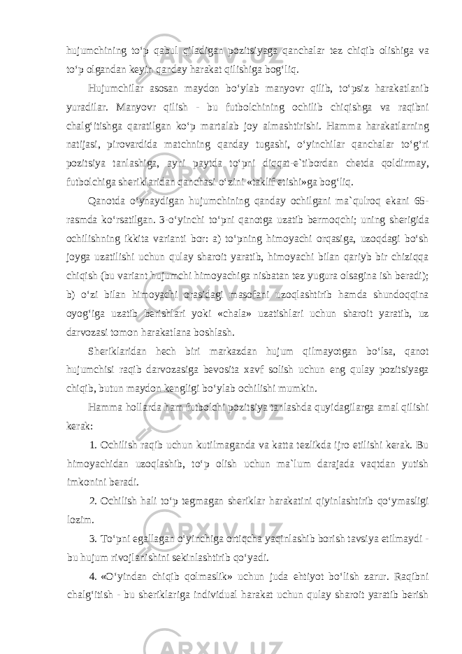 hujumchining toʻp qabul qiladigan pozitsiyaga qanchalar tez chiqib olishiga va toʻp olgandan keyin qanday harakat qilishiga bogʻliq. Hujumchilar asosan maydon boʻylab manyovr qilib, toʻpsiz harakatlanib yuradilar. Manyovr qilish - bu futbolchining ochilib chiqishga va raqibni chalgʻitishga qaratilgan koʻp martalab joy almashtirishi. Hamma harakatlarning natijasi, pirovardida matchning qanday tugashi, oʻyinchilar qanchalar toʻgʻri pozitsiya tanlashiga, ayni paytda toʻpni diqqat-e`tibordan chetda qoldirmay, futbolchiga sheriklaridan qanchasi oʻzini «taklif etishi»ga bogʻliq. Qanotda oʻynaydigan hujumchining qanday ochilgani ma`qulroq ekani 65- rasmda koʻrsatilgan. 3-oʻyinchi toʻpni qanotga uzatib bermoqchi; uning sherigida ochilishning ikkita varianti bor: a) toʻpning himoyachi orqasiga, uzoqdagi boʻsh joyga uzatilishi uchun qulay sharoit yaratib, himoyachi bilan qariyb bir chiziqqa chiqish (bu variant hujumchi himoyachiga nisbatan tez yugura olsagina ish beradi); b) oʻzi bilan himoyachi orasidagi masofani uzoqlashtirib hamda shundoqqina oyogʻiga uzatib berishlari yoki «chala» uzatishlari uchun sharoit yaratib, uz darvozasi tomon harakatlana boshlash. Sheriklaridan hech biri markazdan hujum qilmayotgan boʻlsa, qanot hujumchisi raqib darvozasiga bevosita xavf solish uchun eng qulay pozitsiyaga chiqib, butun maydon kengligi boʻylab ochilishi mumkin. Hamma hollarda ham futbolchi pozitsiya tanlashda quyidagilarga amal qilishi kerak: 1. Ochilish raqib uchun kutilmaganda va katta tezlikda ijro etilishi kerak. Bu himoyachidan uzoqlashib, toʻp olish uchun ma`lum darajada vaqtdan yutish imkonini beradi. 2. Ochilish hali toʻp tegmagan sheriklar harakatini qiyinlashtirib qoʻymasligi lozim. 3. Toʻpni egallagan oʻyinchiga ortiqcha yaqinlashib borish tavsiya etilmaydi - bu hujum rivojlanishini sekinlashtirib qoʻyadi. 4. «Oʻyindan chiqib qolmaslik» uchun juda ehtiyot boʻlish zarur. Raqibni chalgʻitish - bu sheriklariga individual harakat uchun qulay sharoit yaratib berish 