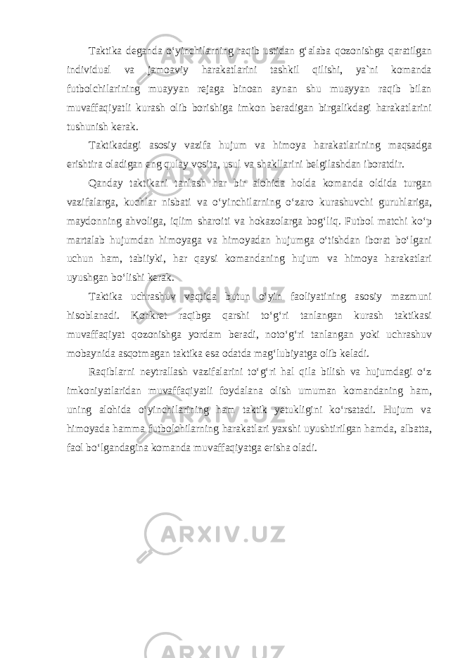 Taktika deganda oʻyinchilarning raqib ustidan gʻalaba qozonishga qaratilgan individual va jamoaviy harakatlarini tashkil qilishi, ya`ni komanda futbolchilarining muayyan rejaga binoan aynan shu muayyan raqib bilan muvaffaqiyatli kurash olib borishiga imkon beradigan birgalikdagi harakatlarini tushunish kerak. Taktikadagi asosiy vazifa hujum va himoya harakatlarining maqsadga erishtira oladigan eng qulay vosita , usul va shakllarini belgilashdan iboratdir . Qanday taktikani tanlash har bir alohida holda komanda oldida turgan vazifalarga , kuchlar nisbati va o ʻ yinchilarning o ʻ zaro kurashuvchi guruhlariga , maydonning ahvoliga , iqlim sharoiti va hokazolarga bog ʻ liq . Futbol matchi ko ʻ p martalab hujumdan himoyaga va himoyadan hujumga o ʻ tishdan iborat bo ʻ lgani uchun ham , tabiiyki , har qaysi komandaning hujum va himoya harakatlari uyushgan bo ʻ lishi kerak . Taktika uchrashuv vaqtida butun oʻyin faoliyatining asosiy mazmuni hisoblanadi. Konkret raqibga qarshi toʻgʻri tanlangan kurash taktikasi muvaffaqiyat qozonishga yordam beradi, notoʻgʻri tanlangan yoki uchrashuv mobaynida asqotmagan taktika esa odatda magʻlubiyatga olib keladi. Raqiblarni neytrallash vazifalarini toʻgʻri hal qila bilish va hujumdagi oʻz imkoniyatlaridan muvaffaqiyatli foydalana olish umuman komandaning ham, uning alohida oʻyinchilarining ham taktik yetukligini koʻrsatadi. Hujum va himoyada hamma futbolchilarning harakatlari yaxshi uyushtirilgan hamda, albatta, faol boʻlgandagina komanda muvaffaqiyatga erisha oladi. 