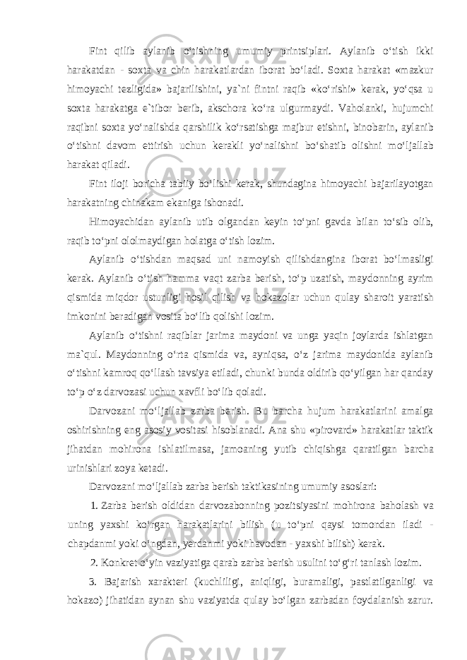 Fint qilib aylanib oʻtishning umumiy printsiplari. Aylanib oʻtish ikki harakatdan - soxta va chin harakatlardan iborat boʻladi. Soxta harakat «mazkur himoyachi tezligida» bajarilishini, ya`ni fintni raqib «koʻrishi» kerak, yoʻqsa u soxta harakatga e`tibor berib, akschora koʻra ulgurmaydi. Vaholanki, hujumchi raqibni soxta yoʻnalishda qarshilik koʻrsatishga majbur etishni, binobarin, aylanib oʻtishni davom ettirish uchun kerakli yoʻnalishni boʻshatib olishni moʻljallab harakat qiladi. Fint iloji boricha tabiiy boʻlishi kerak, shundagina himoyachi bajarilayotgan harakatning chinakam ekaniga ishonadi. Himoyachidan aylanib utib olgandan keyin toʻpni gavda bilan toʻsib olib, raqib toʻpni ololmaydigan holatga oʻtish lozim. Aylanib oʻtishdan maqsad uni namoyish qilishdangina iborat boʻlmasligi kerak. Aylanib oʻtish hamma vaqt zarba berish, toʻp uzatish, maydonning ayrim qismida miqdor ustunligi hosil qilish va hokazolar uchun qulay sharoit yaratish imkonini beradigan vosita boʻlib qolishi lozim. Aylanib oʻtishni raqiblar jarima maydoni va unga yaqin joylarda ishlatgan ma`qul. Maydonning oʻrta qismida va, ayniqsa, oʻz jarima maydonida aylanib oʻtishni kamroq qoʻllash tavsiya etiladi, chunki bunda oldirib qoʻyilgan har qanday toʻp oʻz darvozasi uchun xavfli boʻlib qoladi. Darvozani moʻljallab zarba berish. Bu barcha hujum harakatlarini amalga oshirishning eng asosiy vositasi hisoblanadi. Ana shu «pirovard» harakatlar taktik jihatdan mohirona ishlatilmasa, jamoaning yutib chiqishga qaratilgan barcha urinishlari zoya ketadi. Darvozani moʻljallab zarba berish taktikasining umumiy asoslari: 1. Zarba berish oldidan darvozabonning pozitsiyasini mohirona baholash va uning yaxshi koʻrgan harakatlarini bilish (u toʻpni qaysi tomondan iladi - chapdanmi yoki oʻngdan, yerdanmi yoki havodan - yaxshi bilish) kerak. 2. Konkret oʻyin vaziyatiga qarab zarba berish usulini toʻgʻri tanlash lozim. 3. Bajarish xarakteri (kuchliligi, aniqligi, buramaligi, pastlatilganligi va hokazo) jihatidan aynan shu vaziyatda qulay boʻlgan zarbadan foydalanish zarur. 