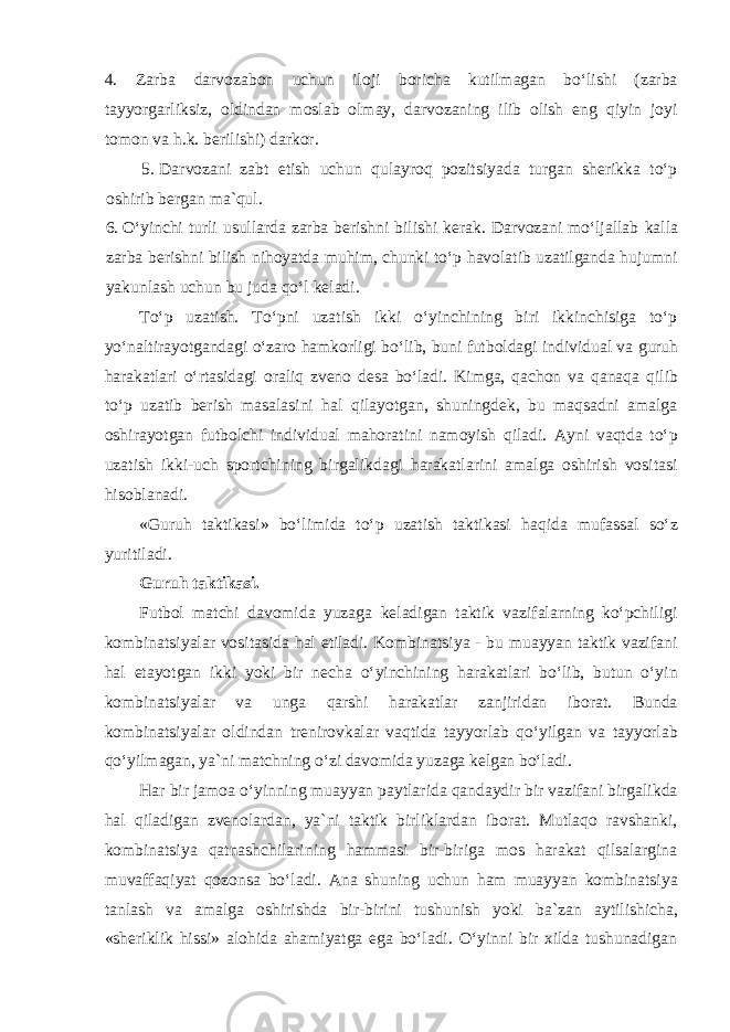 4. Zarba darvozabon uchun iloji boricha kutilmagan boʻlishi (zarba tayyorgarliksiz, oldindan moslab olmay, darvozaning ilib olish eng qiyin joyi tomon va h.k. berilishi) darkor. 5. Darvozani zabt etish uchun qulayroq pozitsiyada turgan sherikka toʻp oshirib bergan ma`qul. 6. Oʻyinchi turli usullarda zarba berishni bilishi kerak. Darvozani moʻljallab kalla zarba berishni bilish nihoyatda muhim, chunki toʻp havolatib uzatilganda hujumni yakunlash uchun bu juda qoʻl keladi. Toʻp uzatish. Toʻpni uzatish ikki oʻyinchining biri ikkinchisiga toʻp yoʻnaltirayotgandagi oʻzaro hamkorligi boʻlib, buni futboldagi individual va guruh harakatlari oʻrtasidagi oraliq zveno desa boʻladi. Kimga, qachon va qanaqa qilib toʻp uzatib berish masalasini hal qilayotgan, shuningdek, bu maqsadni amalga oshirayotgan futbolchi individual mahoratini namoyish qiladi. Ayni vaqtda toʻp uzatish ikki-uch sportchining birgalikdagi harakatlarini amalga oshirish vositasi hisoblanadi. «Guruh taktikasi» boʻlimida toʻp uzatish taktikasi haqida mufassal soʻz yuritiladi. Guruh taktikasi. Futbol matchi davomida yuzaga keladigan taktik vazifalarning koʻpchiligi kombinatsiyalar vositasida hal etiladi. Kombinatsiya - bu muayyan taktik vazifani hal etayotgan ikki yoki bir necha oʻyinchining harakatlari boʻlib, butun oʻyin kombinatsiyalar va unga qarshi harakatlar zanjiridan iborat. Bunda kombinatsiyalar oldindan trenirovkalar vaqtida tayyorlab qoʻyilgan va tayyorlab qoʻyilmagan, ya`ni matchning oʻzi davomida yuzaga kelgan boʻladi. Har bir jamoa oʻyinning muayyan paytlarida qandaydir bir vazifani birgalikda hal qiladigan zvenolardan, ya`ni taktik birliklardan iborat. Mutlaqo ravshanki, kombinatsiya qatnashchilarining hammasi bir-biriga mos harakat qilsalargina muvaffaqiyat qozonsa boʻladi. Ana shuning uchun ham muayyan kombinatsiya tanlash va amalga oshirishda bir-birini tushunish yoki ba`zan aytilishicha, «sheriklik hissi» alohida ahamiyatga ega boʻladi. Oʻyinni bir xilda tushunadigan 