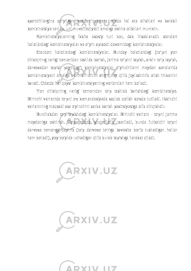 sportchilargina qoʻyilgan vazifani yagona rejada hal eta olishlari va kerakli kombinatsiya tanlab, uni muvaffaqiyatli amalga oshira olishlari mumkin. Kombinatsiyalarning ikkita asosiy turi bor, deb hisoblanadi: standart holatlardagi kombinatsiyalar va oʻyin epizodi davomidagi kombinatsiyalar. Standart holatlardagi kombinatsiyalar. Bunday holatlardagi (toʻpni yon chiziqning narigi tomonidan tashlab berish, jarima toʻpini tepish, erkin toʻp tepish, darvozadan tepish paytidagi) kombinatsiyalar oʻyinchilarni maydon zonalarida kombinatsiyani amalga oshirish uchun eng qulay qilib joylashtirib olish imkonini beradi. Odatda har qaysi kombinatsiyaning variantlari ham bo&#39;ladi. Yon chiziqning narigi tomonidan to&#39;p tashlab berishdagi kombinatsiya. Birinchi variantda to&#39;pni o&#39;z komandasiyada saqlab qolish ko&#39;zda tutiladi. Ikkinchi variantning maqsadi esa o&#39;yinchini zarba berish pozitsiyasiga olib chiqishdir. Burchakdan to&#39;p tepishdagi kombinatsiyalar. Birinchi variant - to&#39;pni jarima maydoniga oshirish. To&#39;p, odatda, yuqorilatib uzatiladi, bunda futbolchi to&#39;pni darvoza tomonga qayirib (to&#39;p darvoza to&#39;riga bevosita borib tushadigan hollar ham bo&#39;ladi), yoy bo&#39;ylab uchadigan qilib burab tepishga harakat qiladi. 