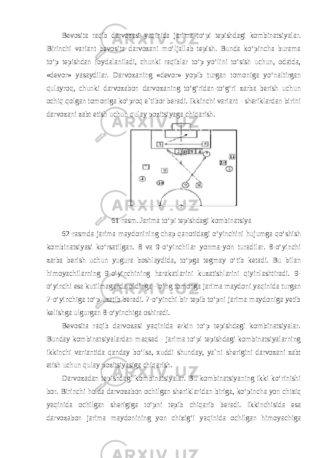 Bevosita raqib darvozasi yaqinida jarima toʻpi tepishdagi kombinatsiyalar. Birinchi variant bevosita darvozani moʻljallab tepish. Bunda koʻpincha burama toʻp tepishdan foydalaniladi, chunki raqiblar toʻp yoʻlini toʻsish uchun, odatda, «devor» yasaydilar. Darvozaning «devor» yopib turgan tomoniga yoʻnaltirgan qulayroq, chunki darvozabon darvozaning toʻgʻridan-toʻgʻri zarba berish uchun ochiq qolgan tomoniga koʻproq e`tibor beradi. Ikkinchi variant - sheriklardan birini darvozani zabt etish uchun qulay pozitsiyaga chiqarish. 61- rasm . Jarima to ʻ pi tepishdagi kombinatsiya 62- rasmda jarima maydonining chap qanotidagi o ʻ yinchini hujumga qo ʻ shish kombinatsiyasi ko ʻ rsatilgan . 8 va 9-oʻyinchilar yonma-yon turadilar. 8-oʻyinchi zarba berish uchun yugura boshlaydida, toʻpga tegmay oʻtib ketadi. Bu bilan himoyachilarning 9-oʻyinchining harakatlarini kuzatishlarini qiyinlashtiradi. 9- oʻyinchi esa kutilmaganda oldinga - oʻng tomonga jarima maydoni yaqinida turgan 7-oʻyinchiga toʻp uzatib beradi. 7-oʻyinchi bir tepib toʻpni jarima maydoniga yetib kelishga ulgurgan 8-oʻyinchiga oshiradi. Bevosita raqib darvozasi yaqinida erkin toʻp tepishdagi kombinatsiyalar. Bunday kombinatsiyalardan maqsad - jarima toʻpi tepishdagi kombinatsiyalarning ikkinchi variantida qanday boʻlsa, xuddi shunday, ya`ni sherigini darvozani zabt etish uchun qulay pozitsiyasiga chiqarish. Darvozadan tepishdagi kombinatsiyalar. Bu kombinatsiyaning ikki koʻrinishi bor. Birinchi holda darvozabon ochilgan sheriklaridan biriga, koʻpincha yon chiziq yaqinida ochilgan sherigiga toʻpni tepib chiqarib beradi. Ikkinchisida esa darvozabon jarima maydonining yon chizigʻi yaqinida ochilgan himoyachiga 