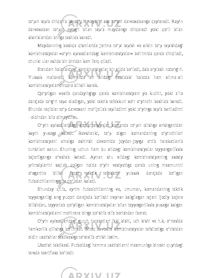 toʻpni tepib chiqarib beradi, himoyachi esa toʻpni darvozabonga qaytaradi. Keyin darvozabon toʻpni oyogʻi bilan tepib maydonga chiqaradi yoki qoʻli bilan sheriklaridan biriga tashlab beradi. Maydonning boshqa qismlarida jarima toʻpi tepish va erkin toʻp tepishdagi kombinatsiyalar «oʻyin epizodlaridagi kombinatsiyalar» boʻlimida qarab chiqiladi, chunki ular aslida bir-biridan kam farq qiladi. Standart holatlardagi kombinatsiyalar bir xilda boʻladi, deb oʻylash notoʻgʻri. Yuksak mahoratli komanda bir xildagi dastlabki holatda ham xilma- xil kombinatsiyalar chiqara bilishi kerak. Qoʻyilgan vazifa qandayligiga qarab kombinatsiyani yo kuchli, yoki a`lo darajada toʻgʻri tepa oladigan, yoki taktik tafakkuri zoʻr oʻyinchi boshlab beradi. Shunda raqiblar toʻp darvozani moʻljallab tepiladimi yoki oʻyinga tepib beriladimi - oldindan bila olmaydilar. Oʻyin epizodlaridagi kombinatsiyalar komanda toʻpni olishga erishganidan keyin yuzaga keladi. Ravshanki, toʻp olgan komandaning oʻyinchilari kombinatsiyani amalga oshirish davomida joydan-joyga oʻtib harakatlanib turishlari zarur. Shuning uchun ham bu xildagi kombinatsiyalar tayyorgarliksiz bajarilganga oʻxshab ketadi. Aynan shu xildagi kombinatsiyaning asosiy printsiplarini saqlab qolgan holda oʻyin vaziyatiga qarab uning mazmunini oʻzgartira bilish faqat taktik tafakkuri yuksak darajada boʻlgan futbolchilarninggina qoʻlidan keladi. Shunday qilib, ayrim futbolchilarning va, umuman, komandaning taktik tayyorgarligi eng yuqori darajada boʻlishi treyner belgilagan rejani ijodiy bajara bilishdan, tayyorlab qoʻyilgan kombinatsiyalar bilan tayyogarliksiz yuzaga kelgan kombinatsiyalarni mohirona birga qoʻshib olib borishdan iborat. Oʻyin epizodlaridagi guruh harakatlari ikki kishi, uch kishi va h.k. oʻrtasida hamkorlik qilishga boʻlinadi. Biroq bevosita kombinatsiyalar tafsilotiga oʻtishdan oldin uzatishlar taktikasiga toʻxtalib oʻtish lozim. Uzatish taktikasi. Futboldagi hamma uzatishlarni mazmuniga binoan quyidagi tarzda tasniflasa boʻladi: 