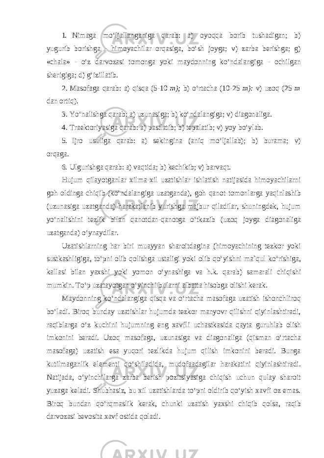 1. Nimaga moʻljallanganiga qarab: a) oyoqqa borib tushadigan; b) yugurib borishga - himoyachilar orqasiga, boʻsh joyga; v) zarba berishga; g) «chala» - oʻz darvozasi tomonga yoki maydonning koʻndalangiga - ochilgan sherigiga; d) gʻizillatib. 2. Masofaga qarab: a) qisqa (5-10 m); b) oʻrtacha (10-25 m): v) uzoq (25 m dan ortiq). 3. Yoʻnalishga qarab: a) uzunasiga; b) koʻndalangiga; v) diagonaliga. 4. Traektoriyasiga qarab: a) pastlatib; b) tepalatib; v) yoy boʻylab. 5. Ijro usuliga qarab: a) sekingina (aniq moʻljallab); b) burama; v) orqaga. 6. Ulgurishga qarab: a) vaqtida; b) kechikib; v) barvaqt. Hujum qilayotganlar xilma-xil uzatishlar ishlatish natijasida himoyachilarni goh oldinga chiqib (koʻndalangiga uzatganda), goh qanot tomonlarga yaqinlashib (uzunasiga uzatganda) harakatlanib yurishga majbur qiladilar, shuningdek, hujum yoʻnalishini tezlik bilan qanotdan-qanotga oʻtkazib (uzoq joyga diagonaliga uzatganda) oʻynaydilar. Uzatishlarning har biri muayyan sharoitdagina (himoyachining tezkor yoki sustkashligiga, toʻpni olib qolishga ustaligi yoki olib qoʻyishni ma`qul koʻrishiga, kallasi bilan yaxshi yoki yomon oʻynashiga va h.k. qarab) samarali chiqishi mumkin. Toʻp uzatayotgan oʻyinchi bularni albatta hisobga olishi kerak. Maydonning koʻndalangiga qisqa va oʻrtacha masofaga uzatish ishonchliroq boʻladi. Biroq bunday uzatishlar hujumda tezkor manyovr qilishni qiyinlashtiradi, raqiblarga oʻz kuchini hujumning eng xavfli uchastkasida qayta guruhlab olish imkonini beradi. Uzoq masofaga, uzunasiga va diagonaliga (qisman oʻrtacha masofaga) uzatish esa yuqori tezlikda hujum qilish imkonini beradi. Bunga kutilmaganlik elementi qoʻshiladida, mudofaadagilar harakatini qiyinlashtiradi. Natijada, oʻyinchilarga zarba berish pozitsiyasiga chiqish uchun qulay sharoit yuzaga keladi. Shubhasiz, bu xil uzatishlarda toʻpni oldirib qoʻyish xavfi oz emas. Biroq bundan qoʻrqmaslik kerak, chunki uzatish yaxshi chiqib qolsa, raqib darvozasi bevosita xavf ostida qoladi. 