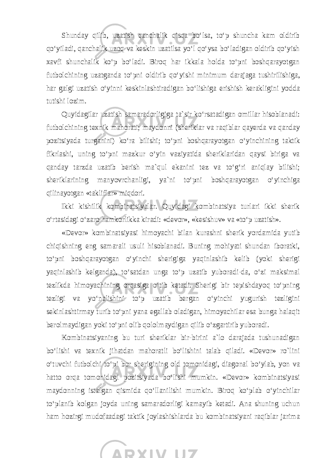 Shunday qilib, uzatish qanchalik qisqa boʻlsa, toʻp shuncha kam oldirib qoʻyiladi, qanchalik uzoq va keskin uzatilsa yoʻl qoʻysa boʻladigan oldirib qoʻyish xavfi shunchalik koʻp boʻladi. Biroq har ikkala holda toʻpni boshqarayotgan futbolchining uzatganda toʻpni oldirib qoʻyishi minimum darajaga tushirilishiga, har galgi uzatish oʻyinni keskinlashtiradigan boʻlishiga erishish kerakligini yodda tutishi lozim. Quyidagilar uzatish samaradorligiga ta`sir koʻrsatadigan omillar hisoblanadi: futbolchining texnik mahorati; maydonni (sheriklar va raqiblar qayerda va qanday pozitsiyada turganini) koʻra bilishi; toʻpni boshqarayotgan oʻyinchining taktik fikrlashi, uning toʻpni mazkur oʻyin vaziyatida sheriklaridan qaysi biriga va qanday tarzda uzatib berish ma`qul ekanini tez va toʻgʻri aniqlay bilishi; sheriklarining manyovrchanligi, ya`ni toʻpni boshqarayotgan oʻyinchiga qilinayotgan «takliflar» miqdori. Ikki kishilik kombinatsiyalar. Quyidagi kombinatsiya turlari ikki sherik oʻrtasidagi oʻzaro hamkorlikka kiradi: «devor», «kesishuv» va «toʻp uzatish». «Devor» kombinatsiyasi himoyachi bilan kurashni sherik yordamida yutib chiqishning eng samarali usuli hisoblanadi. Buning mohiyati shundan iboratki, toʻpni boshqarayotgan oʻyinchi sherigiga yaqinlashib kelib (yoki sherigi yaqinlashib kelganda), toʻsatdan unga toʻp uzatib yuboradi-da, oʻzi maksimal tezlikda himoyachining orqasiga oʻtib ketadi. Sherigi bir tepishdayoq toʻpning tezligi va yoʻnalishini toʻp uzatib bergan oʻyinchi yugurish tezligini sekinlashtirmay turib toʻpni yana egallab oladigan, himoyachilar esa bunga halaqit berolmaydigan yoki toʻpni olib qololmaydigan qilib oʻzgartirib yuboradi. Kombinatsiyaning bu turi sheriklar bir-birini a`lo darajada tushunadigan boʻlishi va texnik jihatdan mahoratli boʻlishini talab qiladi. «Devor» ro`lini oʻtuvchi futbolchi toʻpi bor sherigining old tomonidagi, diagonal boʻylab, yon va hatto orqa tomonidagi pozitsiyada boʻlishi mumkin. «Devor» kombinatsiyasi maydonning istalgan qismida qoʻllanilishi mumkin. Biroq koʻplab oʻyinchilar toʻplanib kolgan joyda uning samaradorligi kamayib ketadi. Ana shuning uchun ham hozirgi mudofaadagi taktik joylashishlarda bu kombinatsiyani raqiblar jarima 