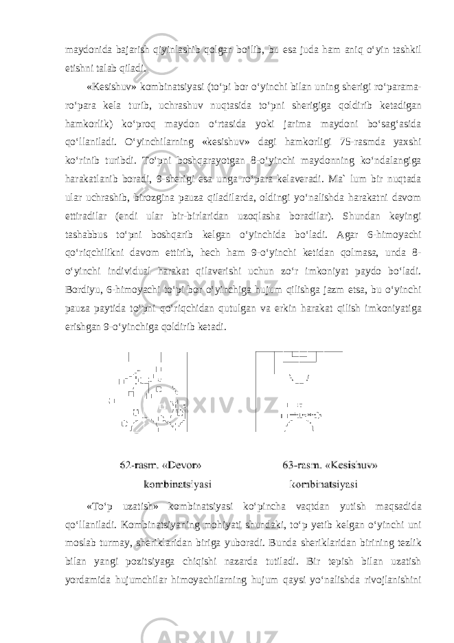 maydonida bajarish qiyinlashib qolgan boʻlib, bu esa juda ham aniq oʻyin tashkil etishni talab qiladi. «Kesishuv» kombinatsiyasi (toʻpi bor oʻyinchi bilan uning sherigi roʻparama- roʻpara kela turib, uchrashuv nuqtasida toʻpni sherigiga qoldirib ketadigan hamkorlik) koʻproq maydon oʻrtasida yoki jarima maydoni boʻsagʻasida qoʻllaniladi. Oʻyinchilarning «kesishuv» dagi hamkorligi 75-rasmda yaxshi koʻrinib turibdi. Toʻpni boshqarayotgan 8-oʻyinchi maydonning koʻndalangiga harakatlanib boradi, 9-sherigi esa unga roʻpara kelaveradi. Ma` lum bir nuqtada ular uchrashib, birozgina pauza qiladilarda, oldingi yoʻnalishda harakatni davom ettiradilar (endi ular bir-birlaridan uzoqlasha boradilar). Shundan keyingi tashabbus toʻpni boshqarib kelgan oʻyinchida boʻladi. Agar 6-himoyachi qoʻriqchilikni davom ettirib, hech ham 9-oʻyinchi ketidan qolmasa, unda 8- oʻyinchi individual harakat qilaverishi uchun zoʻr imkoniyat paydo boʻladi. Bordiyu, 6-himoyachi toʻpi bor oʻyinchiga hujum qilishga jazm etsa, bu oʻyinchi pauza paytida toʻpni qoʻriqchidan qutulgan va erkin harakat qilish imkoniyatiga erishgan 9-oʻyinchiga qoldirib ketadi. «Toʻp uzatish» kombinatsiyasi koʻpincha vaqtdan yutish maqsadida qoʻllaniladi. Kombinatsiyaning mohiyati shundaki, toʻp yetib kelgan oʻyinchi uni moslab turmay, sheriklaridan biriga yuboradi. Bunda sheriklaridan birining tezlik bilan yangi pozitsiyaga chiqishi nazarda tutiladi. Bir tepish bilan uzatish yordamida hujumchilar himoyachilarning hujum qaysi yoʻnalishda rivojlanishini 