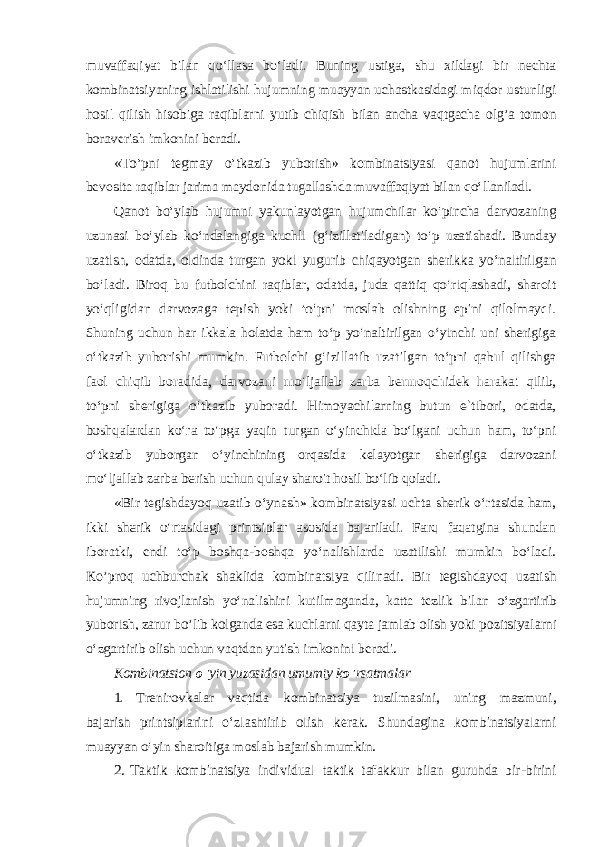 muvaffaqiyat bilan qoʻllasa boʻladi. Buning ustiga, shu xildagi bir nechta kombinatsiyaning ishlatilishi hujumning muayyan uchastkasidagi miqdor ustunligi hosil qilish hisobiga raqiblarni yutib chiqish bilan ancha vaqtgacha olgʻa tomon boraverish imkonini beradi. «Toʻpni tegmay oʻtkazib yuborish» kombinatsiyasi qanot hujumlarini bevosita raqiblar jarima maydonida tugallashda muvaffaqiyat bilan qoʻllaniladi. Qanot boʻylab hujumni yakunlayotgan hujumchilar koʻpincha darvozaning uzunasi boʻylab koʻndalangiga kuchli (gʻizillatiladigan) toʻp uzatishadi. Bunday uzatish, odatda, oldinda turgan yoki yugurib chiqayotgan sherikka yoʻnaltirilgan boʻladi. Biroq bu futbolchini raqiblar, odatda, juda qattiq qoʻriqlashadi, sharoit yoʻqligidan darvozaga tepish yoki toʻpni moslab olishning epini qilolmaydi. Shuning uchun har ikkala holatda ham toʻp yoʻnaltirilgan oʻyinchi uni sherigiga oʻtkazib yuborishi mumkin. Futbolchi gʻizillatib uzatilgan toʻpni qabul qilishga faol chiqib boradida, darvozani moʻljallab zarba bermoqchidek harakat qilib, toʻpni sherigiga oʻtkazib yuboradi. Himoyachilarning butun e`tibori, odatda, boshqalardan koʻra toʻpga yaqin turgan oʻyinchida boʻlgani uchun ham, toʻpni oʻtkazib yuborgan oʻyinchining orqasida kelayotgan sherigiga darvozani moʻljallab zarba berish uchun qulay sharoit hosil boʻlib qoladi. «Bir tegishdayoq uzatib oʻynash» kombinatsiyasi uchta sherik oʻrtasida ham, ikki sherik oʻrtasidagi printsiplar asosida bajariladi. Farq faqatgina shundan iboratki, endi toʻp boshqa-boshqa yoʻnalishlarda uzatilishi mumkin boʻladi. Koʻproq uchburchak shaklida kombinatsiya qilinadi. Bir tegishdayoq uzatish hujumning rivojlanish yoʻnalishini kutilmaganda, katta tezlik bilan oʻzgartirib yuborish, zarur boʻlib kolganda esa kuchlarni qayta jamlab olish yoki pozitsiyalarni oʻzgartirib olish uchun vaqtdan yutish imkonini beradi. Kombinatsion о &#39;yin yuzasidan umumiy k о &#39;rsatmalar 1. Trenirovkalar vaqtida kombinatsiya tuzilmasini, uning mazmuni, bajarish printsiplarini oʻzlashtirib olish kerak. Shundagina kombinatsiyalarni muayyan oʻyin sharoitiga moslab bajarish mumkin. 2. Taktik kombinatsiya individual taktik tafakkur bilan guruhda bir-birini 