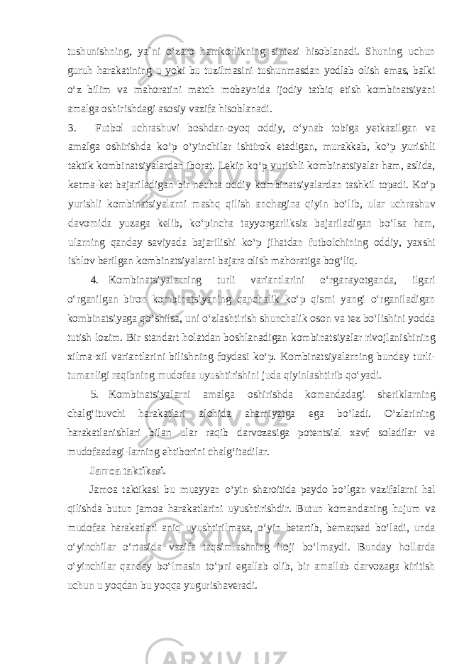 tushunishning, ya`ni oʻzaro hamkorlikning sintezi hisoblanadi. Shuning uchun guruh harakatining u yoki bu tuzilmasini tushunmasdan yodlab olish emas, balki oʻz bilim va mahoratini match mobaynida ijodiy tatbiq etish kombinatsiyani amalga oshirishdagi asosiy vazifa hisoblanadi. 3. Futbol uchrashuvi boshdan-oyoq oddiy, oʻynab tobiga yetkazilgan va amalga oshirishda koʻp oʻyinchilar ishtirok etadigan, murakkab, koʻp yurishli taktik kombinatsiyalardan iborat. Lekin koʻp yurishli kombinatsiyalar ham, aslida, ketma-ket bajariladigan bir nechta oddiy kombinatsiyalardan tashkil topadi. Koʻp yurishli kombinatsiyalarni mashq qilish anchagina qiyin boʻlib, ular uchrashuv davomida yuzaga kelib, koʻpincha tayyorgarliksiz bajariladigan boʻlsa ham, ularning qanday saviyada bajarilishi koʻp jihatdan futbolchining oddiy, yaxshi ishlov berilgan kombinatsiyalarni bajara olish mahoratiga bogʻliq. 4. Kombinatsiyalarning turli variantlarini oʻrganayotganda, ilgari oʻrganilgan biron kombinatsiyaning qanchalik koʻp qismi yangi oʻrganiladigan kombinatsiyaga qoʻshilsa, uni oʻzlashtirish shunchalik oson va tez boʻlishini yodda tutish lozim. Bir standart holatdan boshlanadigan kombinatsiyalar rivojlanishining xilma-xil variantlarini bilishning foydasi koʻp. Kombinatsiyalarning bunday turli- tumanligi raqibning mudofaa uyushtirishini juda qiyinlashtirib qoʻyadi. 5. Kombinatsiyalarni amalga oshirishda komandadagi sheriklarning chalgʻituvchi harakatlari alohida ahamiyatga ega boʻladi. Oʻzlarining harakatlanishlari bilan ular raqib darvozasiga potentsial xavf soladilar va mudofaadagi-larning ehtiborini chalgʻitadilar. Jamoa taktikasi. Jamoa taktikasi bu muayyan oʻyin sharoitida paydo boʻlgan vazifalarni hal qilishda butun jamoa harakatlarini uyushtirishdir. Butun komandaning hujum va mudofaa harakatlari aniq uyushtirilmasa, oʻyin betartib, bemaqsad boʻladi, unda oʻyinchilar oʻrtasida vazifa taqsimlashning iloji boʻlmaydi. Bunday hollarda oʻyinchilar qanday boʻlmasin toʻpni egallab olib, bir amallab darvozaga kiritish uchun u yoqdan bu yoqqa yugurishaveradi. 