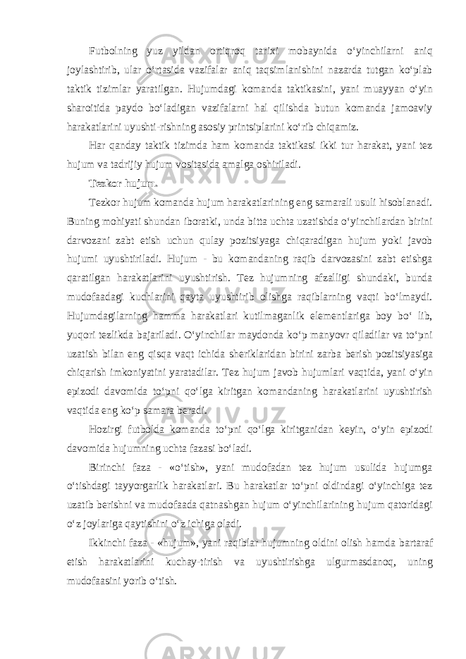 Futbolning yuz yildan ortiqroq tarixi mobaynida oʻyinchilarni aniq joylashtirib, ular oʻrtasida vazifalar aniq taqsimlanishini nazarda tutgan koʻplab taktik tizimlar yaratilgan. Hujumdagi komanda taktikasini, yani muayyan oʻyin sharoitida paydo boʻladigan vazifalarni hal qilishda butun komanda jamoaviy harakatlarini uyushti-rishning asosiy printsiplarini koʻrib chiqamiz. Har qanday taktik tizimda ham komanda taktikasi ikki tur harakat, yani tez hujum va tadrijiy hujum vositasida amalga oshiriladi. Tezkor hujum. Tezkor hujum komanda hujum harakatlarining eng samarali usuli hisoblanadi. Buning mohiyati shundan iboratki, unda bitta uchta uzatishda oʻyinchilardan birini darvozani zabt etish uchun qulay pozitsiyaga chiqaradigan hujum yoki javob hujumi uyushtiriladi. Hujum - bu komandaning raqib darvozasini zabt etishga qaratilgan harakatlarini uyushtirish. Tez hujumning afzalligi shundaki, bunda mudofaadagi kuchlarini qayta uyushtirib olishga raqiblarning vaqti boʻlmaydi. Hujumdagilarning hamma harakatlari kutilmaganlik elementlariga boy boʻ lib, yuqori tezlikda bajariladi. Oʻyinchilar maydonda koʻp manyovr qiladilar va toʻpni uzatish bilan eng qisqa vaqt ichida sheriklaridan birini zarba berish pozitsiyasiga chiqarish imkoniyatini yaratadilar. Tez hujum javob hujumlari vaqtida, yani oʻyin epizodi davomida toʻpni qoʻlga kiritgan komandaning harakatlarini uyushtirish vaqtida eng koʻp samara beradi. Hozirgi futbolda komanda toʻpni qoʻlga kiritganidan keyin, oʻyin epizodi davomida hujumning uchta fazasi boʻladi. Birinchi faza - «oʻtish», yani mudofadan tez hujum usulida hujumga oʻtishdagi tayyorgarlik harakatlari. Bu harakatlar toʻpni oldindagi oʻyinchiga tez uzatib berishni va mudofaada qatnashgan hujum oʻyinchilarining hujum qatoridagi oʻz joylariga qaytishini oʻz ichiga oladi. Ikkinchi faza - «hujum», yani raqiblar hujumning oldini olish hamda bartaraf etish harakatlarini kuchay-tirish va uyushtirishga ulgurmasdanoq, uning mudofaasini yorib oʻtish. 