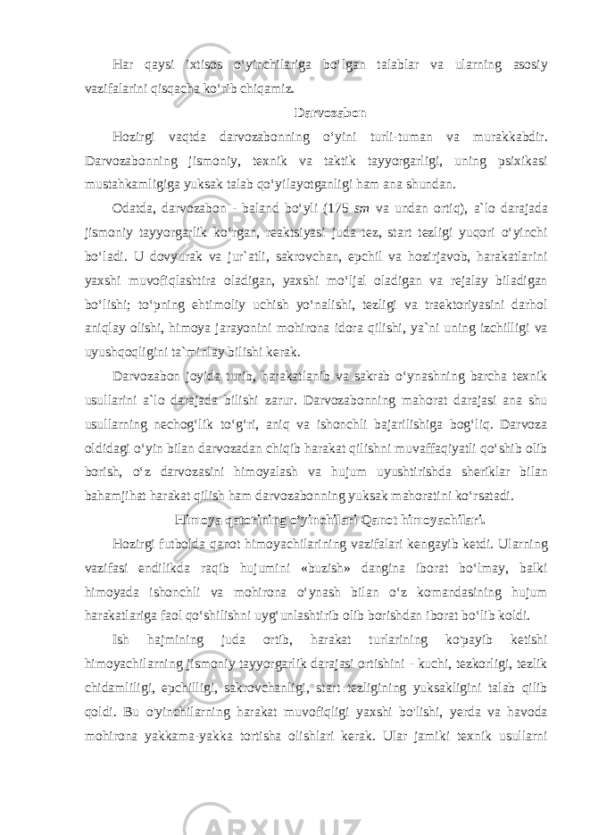 Har qaysi ixtisos oʻyinchilariga boʻlgan talablar va ularning asosiy vazifalarini qisqacha koʻrib chiqamiz. Darvozabon Hozirgi vaqtda darvozabonning oʻyini turli-tuman va murakkabdir. Darvozabonning jismoniy, texnik va taktik tayyorgarligi, uning psixikasi mustahkamligiga yuksak talab qoʻyilayotganligi ham ana shundan. Odatda, darvozabon - baland boʻyli (175 sm va undan ortiq), a`lo darajada jismoniy tayyorgarlik koʻrgan, reaktsiyasi juda tez, start tezligi yuqori oʻyinchi boʻladi. U dovyurak va jur`atli, sakrovchan, epchil va hozirjavob, harakatlarini yaxshi muvofiqlashtira oladigan, yaxshi moʻljal oladigan va rejalay biladigan boʻlishi; toʻpning ehtimoliy uchish yoʻnalishi, tezligi va traektoriyasini darhol aniqlay olishi, himoya jarayonini mohirona idora qilishi, ya`ni uning izchilligi va uyushqoqligini ta`minlay bilishi kerak. Darvozabon joyida turib, harakatlanib va sakrab oʻynashning barcha texnik usullarini a`lo darajada bilishi zarur. Darvozabonning mahorat darajasi ana shu usullarning nechogʻlik toʻgʻri, aniq va ishonchli bajarilishiga bogʻliq. Darvoza oldidagi oʻyin bilan darvozadan chiqib harakat qilishni muvaffaqiyatli qoʻshib olib borish, oʻz darvozasini himoyalash va hujum uyushtirishda sheriklar bilan bahamjihat harakat qilish ham darvozabonning yuksak mahoratini koʻrsatadi. Himoya qatorining oʻyinchilari Qanot himoyachilari. Hozirgi futbolda qanot himoyachilarining vazifalari kengayib ketdi. Ularning vazifasi endilikda raqib hujumini «buzish» dangina iborat boʻlmay, balki himoyada ishonchli va mohirona oʻynash bilan oʻz komandasining hujum harakatlariga faol qoʻshilishni uygʻunlashtirib olib borishdan iborat boʻlib koldi. Ish hajmining juda ortib, harakat turlarining ko&#39;payib ketishi himoyachilarning jismoniy tayyorgarlik darajasi ortishini - kuchi, tezkorligi, tezlik chidamliligi, epchilligi, sakrovchanligi, start tezligining yuksakligini talab qilib qoldi. Bu o&#39;yinchilarning harakat muvofiqligi yaxshi bo&#39;lishi, yerda va havoda mohirona yakkama-yakka tortisha olishlari kerak. Ular jamiki texnik usullarni 