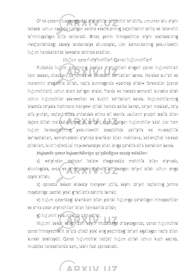 Oʻrta qatorni tuzayotganda, oʻyinchilar bir-birini toʻldirib, umuman shu oʻyin ixtisosi uchun nazarda tutilgan barcha vazifalarning bajarilishini toʻliq va ishonchli ta`minlaydigan qilib tanlanadi. Biroq yarim himoyachilar oʻyin taktikasining rivojlanishidagi asosiy tendentsiya shundayki, ular komandaning yakunlovchi hujum harakatlarida bevosita ishtirok etadilar. Hujum qatori oʻyinchilari Qanot hujumchilari Futbolda hujum qatorining boshqa oʻyinchilari singari qanot hujumchilari ham tezkor, chaqqon, qoʻrqmas va bardoshli boʻlishlari kerak. Harakat sur`ati va maromini oʻzgartira bilish, raqib kutmaganda «portlay olish» forvardlar (qanot hujumchilari) uchun shart boʻlgan xislat. Yerda va havoda samarali kurasha olish uchun hujumchilar sakrovchan va kuchli boʻlishlari kerak. Hujumchilarning bisotida toʻpsiz mohirona manyovr qilish hamda zarba berish, toʻpni moslash, toʻp olib yurish, raqibni aldab oʻtishdek xilma-xil texnik usullarni yuqori tezlik bilan bajara bilish malakalari mavjud boʻlishi shart. Qolgan hujumchilar kabi ular ham hujum harakatlarining yakunlovchi bosqichida qat`iylik va mustaqillik koʻrsatishlari, kombinatsion oʻyinda sheriklar bilan mohirona, bahamjihat harakat qilishlari, buni individual improvizatsiya bilan birga qoʻshib olib borishlari kerak. Hujumda qanot hujumchilariga qoʻyiladigan asosiy talablar: a) «oʻyindan tashqari holat» chegarasida mohirlik bilan oʻynash, shuningdek, orqa va oʻrta qator oʻyinchilari uzatgan toʻpni olish uchun ortga qayta bilish; b) qanotda tezkor shaxsiy manyovr qilib, keyin toʻpni raqibning jarima maydoniga uzatish yoki gʻizillatib oshirib berish; v) hujum qatoridagi sheriklari bilan yoinki hujumga qoʻshilgan himoyachilar va oʻrta qator oʻyinchilari bilan hamkorlik qilish; g) hujumni yakunlashda qatnashish. Hujumi bekor ketganidan keyin mudofaaga oʻtayotganda, qanot hujumchisi qanot himoyachisini ta`qib qiladi yoki eng yaqinidagi toʻpni egallagan raqib bilan kurash boshlaydi. Qanot hujumchisi natijali hujum qilish uchun kuch saqlab, mudofaa harakatlarida kam, lekin faol qatnashadi. 