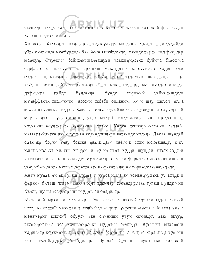 экспатриант уз хохиши ёки компания карорига асосан хорижий филиалдан кетишга тугри келади. Хорижга юборилган оилалар атроф-мухитга мослаша олмаганлиги туфайли уйга кайтишга мажбурлиги ёки ёмон яшаётганлар хакида турли хил фикрлар мавжуд. Фирмани байналминаллашуви командировка буйича бевосита сарфлар ва натижаларга эришиш максаддаги харажатлар ходим ёки оиласининг мослаша олмаслиги сабабли талаб аллакачон шаклланган оила хаётини бузади, айникса ривожланаётган мамлакатларда менежерларни катта дефицити пайдо булганда, бунда хорижий тайинлашдаги муваффакиятсизликнинг асосий сабаби оиланинг янги шарт-шароитларга мослаша олмаслигидир. Командировка туфайли оила турмуш тарзи, одатий магазинларни узгартириши, янги мактаб системасига, иш юритишнинг нотаниш усулларига куникиши лозим. Ундан ташкариинсонни куллаб- кувватлайдиган якин дуст ва кариндошлари ватанида колади. Лекин шундай одамлар борки улар бошка давлатдаги хаётига осон мослашади, агар командировка килиш зарурияти тугилганда худди шундай характердаги инсонларни танлаш максадга мувофикдир. Баъзи фирмалар хорижда ишлаш тажрибасига эга махсус гурухга эга ва факат уларни хорижга жунатадилар. Аник муддатли ва тугаш муддати курсатилмаган командировка уртасидаги фаркни билиш лозим. Канча куп одамлар командировка тугаш муддатини билса, шунча тез улар ишни уддалай оладилар. Махаллий мухитнинг таъсири. Экспатриант шахсий тузилишидан катъий назар махаллий мухитнинг салбий таъсирига учраши мумкин. Мисол учун: менежерни шахсий обруси тан олиниши учун канчадир вакт зарур, экспатриантга эса командировка муддати етмайди. Купинча махаллий ходимлар хорижликлар яхши лавозим берилган ва уларга караганда куп иш хаки тулайдидеб уйлайдилар. Шундай булиши мумкинки хорижий 