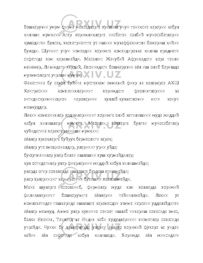 бошкарувчи умум фирма максадларга эришиш учун таниксиз карорни кабул килиши мумкин. Агар хорижликларга нисбатан салбий муносабатларни кушадиган булсак, экспатриантга уз ишини муваффакиятли бажариш кийин булади. Шунинг учун номзодни хорижга командировка килиш предмети сифатида хам каралмайди. Масалан: Жанубий Африкадаги кора танли менежер, Ливиядаги яхудий, Япониядаги бошкарувчи аёл иш олиб боришда муаммоларга учраши мумкин. Факатгина бу савол буйича мустахкам оммавий фикр ва колаверса АКШ Конгресини компанияларнинг хориждаги фаолиятларини ва антидискриминацион чароларини куллаб-кувватловчи янги конун мавжуддир. Лекин компаниялар ходимларининг хорижга олиб кетилишини жуда жиддий кабул килишлари мумкин. Масалан, аёлларга булган муносабатлар куйидагича характерланиши мумкин: аёллар эркакларга буйрук бермаслиги керак; аёллар ута эмоционалдир, уларнинг урни уйда; буюртмачилар улар билан ишлашни хуш курмайдилар; кул остидагилар улар фикрларини жиддий кабул килишмайди; уларда огир сохаларда ишлашга бардош етишмайди; улар эрларининг карьерасини бузишни хохлашмайди. Мана шуларга асосланиб, фирмалар жуда кам холларда хорижий филиалларнинг бошкарувига аёлларни тайинламайди. Лекин уз мамлакатидан ташкарида ишлашга карамасдан хамма нарсани уддалайдиган аёллар мавжуд. Аммо улар купинча саноат ишлаб чикариш сохасида эмас, балки Япония, Таиланд ва Индия каби худудларнинг хизматлар сохасида учрайди. Чунки бу давлатларда уларни аввало хорижий фукаро ва ундан кейин аёл сифатида кабул килишади. Хорижда аёл жинсидаги 