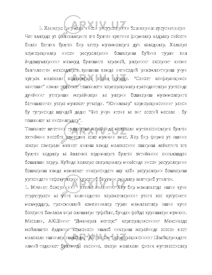 1. Халкаро фирмада инсон ресурсларини бошкариш хусусиятлари Чет элларда уз филиалларига эга булган купгина фирмалар кадрлар сиёсати билан боглик булган бир катор муаммоларга дуч келадилар. Халкаро корпорациялар инсон ресурсларини бошкариш буйича турли хил ёндашувларнинг мавжуд булишига карамай, уларнинг аксарият кисми белгиланган максадларга эришиш хамда иктисодий ривожлантириш учун купрок малакали ходимларни афзал куради. “Саноат конференцияси кенгаши” номли тадкикот ташкилоти корпорациялар президентлари уртасида дунёнинг узгариши жараёнлари ва уларни бошкариш муаммоларига багишланган узаро мулокот утказди. “Юнилевер” корпорациясининг раиси бу тугрисида шундай деди: “Биз учун ягона ва энг асосий масала - бу ташкилот ва инсонлардир”. Ташкилот штатини тулдириш жараёнида малакали мутахассисларга булган эхтиёжни хисобга олмаслик асло мумкин эмас. Хар бир фирма уз ишини юкори самарали мехнат килиш хамда малакасини ошириш лаёкатига эга булган кадрлар ва ёлланма ходимларга булган эхтиёжини аниклашдан бошлаши зарур. Куйида халкаро операциялар микёсида инсон ресурсларини бошкариш хамда мамлакат ичкарисидаги шу каби ресурсларни бошкариш уртасидаги тафовутларни курсатиб берувчи омиллар келтириб утилган. 1. Мехнат бозорининг хилма-хиллиги. Хар бир мамлакатда ишчи кучи структураси ва унга килинадиган харажатларнинг узига хос хусусияти мавжуддир, трансмиллий компаниялар турли мамлакатлар ишчи кучи бозорига бемалол кира олишлари туфайли, бундан фойда куришлари мумкин. Масалан, АКШнинг “Дженерал моторс” корпорациясининг Мексикада жойлашган ёрдамчи корхонаси ишлаб чикариш жараёнида асосан паст малакали ишчилар ишлайди, “АЙ-Би-Эм” корпорациясининг Швейцариядаги илмий-тадкикот булимида аксинча, юкори малакали физик мутахассислар 