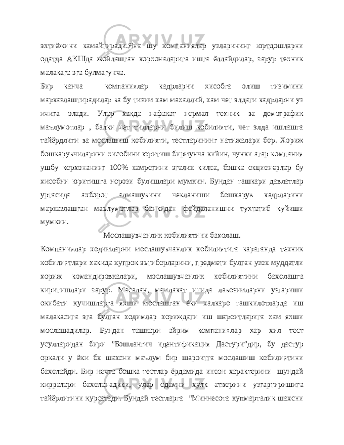 эхтиёжини камайтиради.Яна шу компаниялар узларининг юртдошларни одатда АКШда жойлашган корхоналарига ишга ёллайдилар, зарур техник малакага эга булмагунча. Бир канча компаниялар кадрларни хисобга олиш тизимини марказлаштирадилар ва бу тизим хам махаллий, хам чет элдаги кадрларни уз ичига олади. Улар хакда нафакат нормал техник ва демографик маълумотлар , балки чет тилларни билиш кобилияти, чет элда ишлашга тайёрдлиги ва мослашиш кобилияти, тестларининг натижалари бор. Хориж бошкарувчиларини хисобини юритиш бирмунча кийин, чунки агар компания ушбу корхонанинг 100% камрогини эгалик килса, бошка окционерлар бу хисобни юритишга норози булишлари мумкин. Бундан ташкари давлатлар уртасида ахборот алмашувини чекланиши бошкарув кадрларини марказлашган маълумотлар банкидан фойдаланишни тухтатиб куйиши мумкин. Мослашувчанлик кобилиятини бахолаш. Компаниялар ходимларни мослашувчанлик кобилиятига караганда техник кобилиятлари хакида купрок эътиборларини, предмети булган узок муддатли хориж командировкалари, мослашувчанлик кобилиятини бахолашга киритишлари зарур. Масалан, мамлакат ичида лавозимларни узгариши окибати кучишларга яхши мослашган ёки халкаро ташкилотларда иш малакасига эга булган ходимлар хориждаги иш шароитларига хам яхши мослашадилар. Бундан ташкари айрим компаниялар хар хил тест усулларидан бири “Бошлангич идентификация Дастури”дир, бу дастур оркали у ёки бк шахсни маълум бир шароитга мослашиш кобилиятини бахолайди. Бир нечта бошка тестлар ёрдамида инсон характерини шундай кирралари бахоланадики, улар одамни хулк атворини узгартиришига тайёрлигини курсатади. Бундай тестларга “Миннесота купмарталик шахсни 