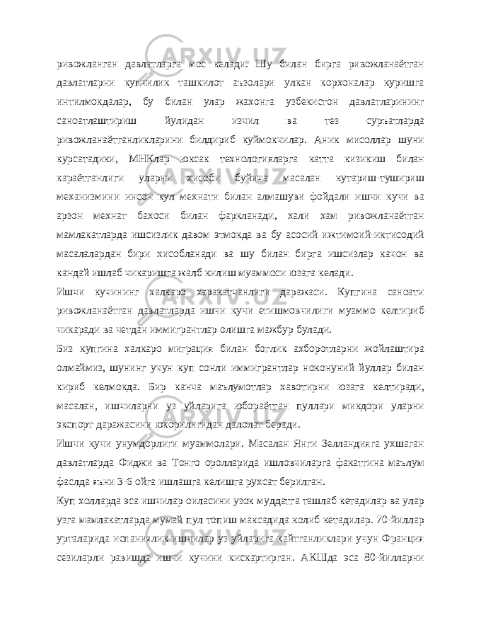 ривожланган давлатларга мос келади. Шу билан бирга ривожланаётган давлатларни купчилик ташкилот аъзолари улкан корхоналар куришга интилмокдалар, бу билан улар жахонга узбекистон давлатларининг саноатлаштириш йулидан изчил ва тез суръатларда ривожланаётганликларини билдириб куймокчилар. Аник мисоллар шуни курсатадики, МНКлар юксак технологияларга катта кизикиш билан караётганлиги уларни хисоби буйича масалан кутариш-тушириш механизмини инсон кул мехнати билан алмашуви фойдали ишчи кучи ва арзон мехнат бахоси билан фаркланади, хали хам ривожланаётган мамлакатларда ишсизлик давом этмокда ва бу асосий ижтимоий-иктисодий масалалардан бири хисобланади ва шу билан бирга ишсизлар качон ва кандай ишлаб чикаришга жалб килиш муаммоси юзага келади. Ишчи кучининг халкаро харакатчанлиги даражаси. Купгина саноати ривожланаётган давлатларда ишчи кучи етишмовчилиги муаммо келтириб чикаради ва четдан иммигрантлар олишга мажбур булади. Биз купгина халкаро миграция билан боглик ахборотларни жойлаштира олмаймиз, шунинг учун куп сонли иммигрантлар ноконуний йуллар билан кириб келмокда. Бир канча маълумотлар хавотирни юзага келтиради, масалан, ишчиларни уз уйларига юбораётган пуллари микдори уларни экспорт даражасини юкорилигидан далолат беради. Ишчи кучи унумдорлиги муаммолари. Масалан Янги Зелландияга ухшаган давлатларда Фиджи ва Тонго оролларида ишловчиларга факатгина маълум фаслда яъни 3-6 ойга ишлашга келишга рухсат берилган. Куп холларда эса ишчилар оиласини узок муддатга ташлаб кетадилар ва улар узга мамлакатларда мумай пул топиш максадида колиб кетадилар. 70-йиллар урталарида испаниялик ишчилар уз уйларига кайтганликлари учун Франция сезиларли равишда ишчи кучини кискартирган. АКШда эса 80-йилларни 