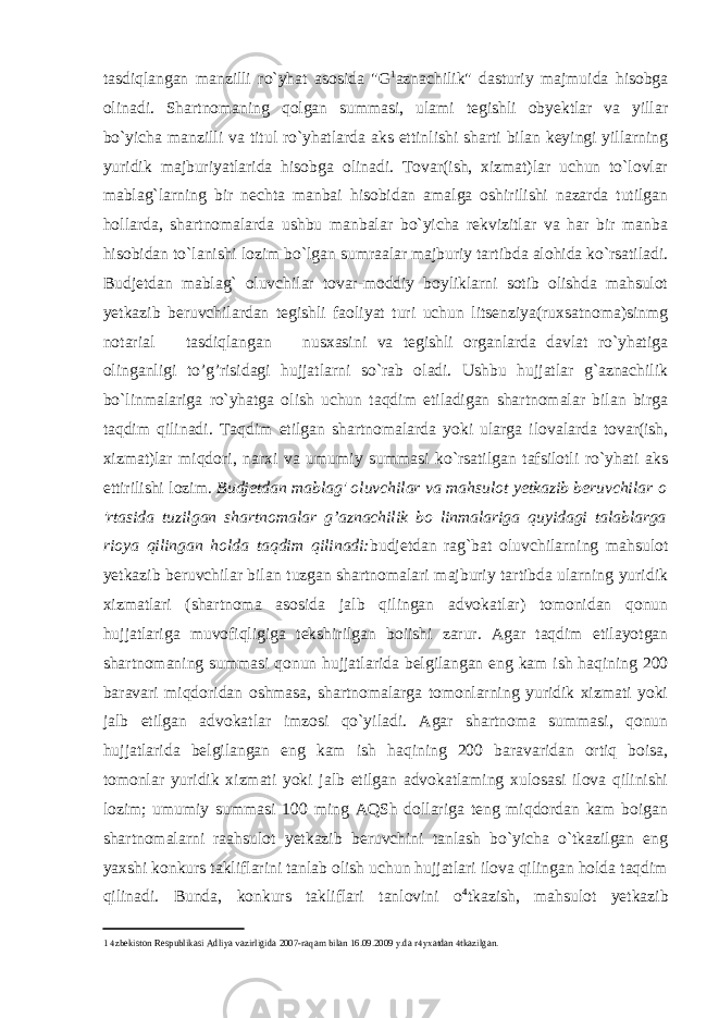 tasdiqlangan manzilli ro`yhat asosida &#34;G 1 aznachilik&#34; dasturiy majmuida hisobga olinadi. Shartnomaning qolgan summasi, ulami tegishli obyektlar va yillar bo`yicha manzilli va titul ro`yhatlarda aks ettinlishi sharti bilan keyingi yillarning yuridik majburiyatlarida hisobga olinadi. Tovar(ish, xizmat)lar uchun to`lovlar mablag`larning bir nechta manbai hisobidan amalga oshirilishi nazarda tutilgan hollarda, shartnomalarda ushbu manbalar bo`yicha rekvizitlar va har bir manba hisobidan to`lanishi lozim bo`lgan sumraalar majburiy tartibda alohida ko`rsatiladi. Budjetdan mablag` oluvchilar tovar-moddiy boyliklarni sotib olishda mahsulot yetkazib beruvchilardan tegishli faoliyat turi uchun litsenziya(ruxsatnoma)sinmg notarial tasdiqlangan nusxasini va tegishli organlarda davlat ro`yhatiga olinganligi to’g’risidagi hujjatlarni so`rab oladi. Ushbu hujjatlar g`aznachilik bo`linmalariga ro`yhatga olish uchun taqdim etiladigan shartnomalar bilan birga taqdim qilinadi. Taqdim etilgan shartnomalarda yoki ularga ilovalarda tovar(ish, xizmat)lar miqdori, narxi va umumiy summasi ko`rsatilgan tafsilotli ro`yhati aks ettirilishi lozim. Budjetdan mablag&#39; oluvchilar va mahsulot yetkazib beruvchilar o &#39;rtasida tuzilgan shartnomalar g’aznachilik bo linmalariga quyidagi talablarga rioya qilingan holda taqdim qilinadi: budjetdan rag`bat oluvchilarning mahsulot yetkazib beruvchilar bilan tuzgan shartnomalari majburiy tartibda ularning yuridik xizmatlari (shartnoma asosida jalb qilingan advokatlar) tomonidan qonun hujjatlariga muvofiqligiga tekshirilgan boiishi zarur. Agar taqdim etilayotgan shartnomaning summasi qonun hujjatlarida belgilangan eng kam ish haqining 200 baravari miqdoridan oshmasa, shartnomalarga tomonlarning yuridik xizmati yoki jalb etilgan advokatlar imzosi qo`yiladi. Agar shartnoma summasi, qonun hujjatlarida belgilangan eng kam ish haqining 200 baravaridan ortiq boisa, tomonlar yuridik xizmati yoki jalb etilgan advokatlaming xulosasi ilova qilinishi lozim; umumiy summasi 100 ming AQSh dollariga teng miqdordan kam boigan shartnomalarni raahsulot yetkazib beruvchini tanlash bo`yicha o`tkazilgan eng yaxshi konkurs takliflarini tanlab olish uchun hujjatlari ilova qilingan holda taqdim qilinadi. Bunda, konkurs takliflari tanlovini o 4 tkazish, mahsulot yetkazib 1  zbekiston Respublikasi Adliya vazirligida 2007-raqam bilan 16.09.2009 y.da r  yxatdan  tkazilgan. 