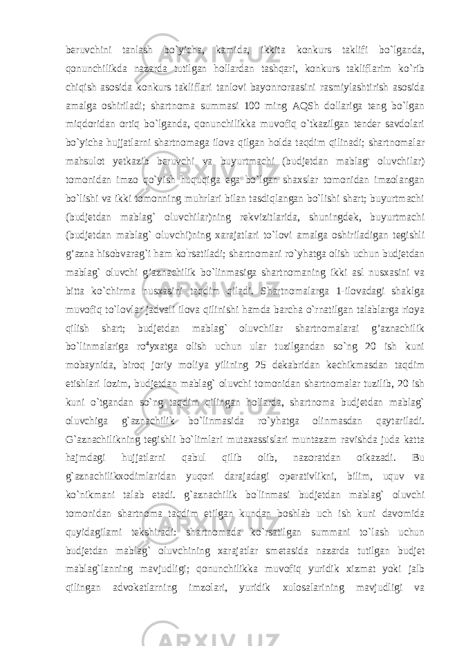 beruvchini tanlash bo`yicha, kamida, ikkita konkurs taklifi bo`lganda, qonunchilikda nazarda tutilgan hollardan tashqari, konkurs takliflarim ko`rib chiqish asosida konkurs takliflari tanlovi bayonnoraasini rasmiylashtirish asosida amalga oshiriladi; shartnoma summasi 100 ming AQSh dollariga teng bo`lgan miqdoridan ortiq bo`lganda, qonunchilikka muvofiq o`tkazilgan tender savdolari bo`yicha hujjatlarni shartnomaga ilova qilgan holda taqdim qilinadi; shartnomalar mahsulot yetkazib beruvchi va buyurtmachi (budjetdan mablag&#39; oluvchilar) tomonidan imzo qo`yish huquqiga ega bo`lgan shaxslar tomonidan imzolangan bo`lishi va ikki tomonning muhrlari bilan tasdiqlangan bo`lishi shart; buyurtmachi (budjetdan mablag` oluvchilar)ning rekvizitlarida, shuningdek, buyurtmachi (budjetdan mablag` oluvchi)ning xarajatlari to`lovi amalga oshiriladigan tegishli g’azna hisobvarag`i ham ko ` rsatiladi; shartnomani ro`yhatga olish uchun budjetdan mablag` oluvchi g’aznachilik bo`linmasiga shartnomaning ikki asl nusxasini va bitta ko`chirma nusxasini taqdim qiladi. Shartnomalarga 1-ilovadagi shaklga muvofiq to`lovlar jadvali ilova qilinishi hamda barcha o`rnatilgan talablarga rioya qilish shart; budjetdan mablag` oluvchilar shartnomalarai g’aznachilik bo`linmalariga ro 4 yxatga olish uchun ular tuzilgandan so`ng 20 ish kuni mobaynida, biroq joriy moliya yilining 25 dekabridan kechikmasdan taqdim etishlari lozim, budjetdan mablag` oluvchi tomonidan shartnomalar tuzilib, 20 ish kuni o`tgandan so`ng taqdim qilingan hollarda, shartnoma budjetdan mablag` oluvchiga g`aznachilik bo`linmasida ro`yhatga olinmasdan qaytariladi. G`aznachilikning tegishli bo`limlari mutaxassislari muntazam ravishda juda katta hajmdagi hujjatlarni qabul qilib olib, nazoratdan oikazadi. Bu g`aznachilikxodimlaridan yuqori darajadagi operativlikni, bilim, uquv va ko`nikmani talab etadi. g`aznachilik bo ` linmasi budjetdan mablag` oluvchi tomonidan shartnoma taqdim etilgan kundan boshlab uch ish kuni davomida quyidagilami tekshiradi: shartnomada ko`rsatilgan summani to`lash uchun budjetdan mablag` oluvchining xarajatlar smetasida nazarda tutilgan budjet mablag`lanning mavjudligi; qonunchilikka muvofiq yuridik xizmat yoki jalb qilingan advokatlarning imzolari, yuridik xulosalarining mavjudligi va 