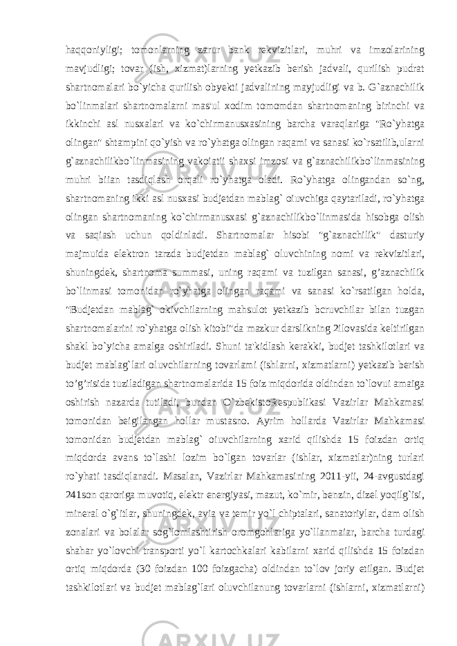 haqqoniyligi; tomonlarning zarur bank rekvizitlari, muhri va imzolarining mavjudligi; tovar (ish, xizmat)larning yetkazib berish jadvali, qurilish pudrat shartnomalari bo`yicha qurilish obyekti jadvalining mayjudligi va b. G`aznachilik bo`linmalari shartnomalarni mas&#39;ul xodim tomomdan shartnomaning birinchi va ikkinchi asl nusxalari va ko`chirmanusxasining barcha varaqlariga &#34;Ro`yhatga olingan&#34; shtampini qo`yish va ro`yhatga olingan raqami va sanasi ko`rsatilib,ularni g`aznachilikbo`linmasining vakoiatii shaxsi imzosi va g`aznachilikbo`linmasining muhri biian tasdiqlash orqali ro`yhatga oladi. Ro`yhatga olingandan so`ng, shartnomaning ikki asl nusxasi budjetdan mablag` oiuvchiga qaytariladi, ro`yhatga olingan shartnomaning ko`chirmanusxasi g`aznachilikbo`linmasida hisobga olish va saqiash uchun qoldinladi. Shartnomalar hisobi &#34;g`aznachilik&#34; dasturiy majmuida elektron tarzda budjetdan mablag` oluvchining nomi va rekvizitlari, shuningdek, shartnoma summasi, uning raqami va tuzilgan sanasi, g’aznachilik bo`linmasi tomonidan ro`yhatga olingan raqami va sanasi ko`rsatilgan holda, &#34;Budjetdan mablag` okivchilarning mahsulot yetkazib bcruvchilar bilan tuzgan shartnomalarini ro`yhatga olish kitobi&#34;da mazkur darslikning 2ilovasida keltirilgan shakl bo`yicha amalga oshiriladi. Shuni ta&#39;kidlash kerakki, budjet tashkilotlari va budjet mablag`lari oluvchilarning tovarlami (ishlarni, xizmatlarni) yetkazib berish to’g’risida tuziladigan shartnomalarida 15 foiz miqdorida oldindan to`lovui amaiga oshirish nazarda tutiladi, bundan O`zbekistoRespublikasi Vazirlar Mahkamasi tomonidan beigilangan hollar mustasno. Ayrim hollarda Vazirlar Mahkamasi tomonidan budjetdan mablag` oiuvchilarning xarid qilishda 15 foizdan ortiq miqdorda avans to`lashi lozim bo`lgan tovarlar (ishlar, xizmatlar)ning turlari ro`yhati tasdiqlanadi. Masalan, Vazirlar Mahkamasining 2011-yii, 24-avgustdagi 241son qaroriga muvotiq, elektr energiyasi, mazut, ko`mir, benzin, dizel yoqilg`isi, mineral o`g`itlar, shuningdek, avia va temir yo`l chiptalari, sanatoriylar, dam olish zonalari va bolalar sog`lomlashtirish oromgohlariga yo`llanmaiar, barcha turdagi shahar yo`lovchi transporti yo`l kartochkalari kabilarni xarid qilishda 15 foizdan ortiq miqdorda (30 foizdan 100 foizgacha) oldindan to`lov joriy etilgan. Budjet tashkilotlari va budjet mablag`lari oluvchilanung tovarlarni (ishlarni, xizmatlarni) 