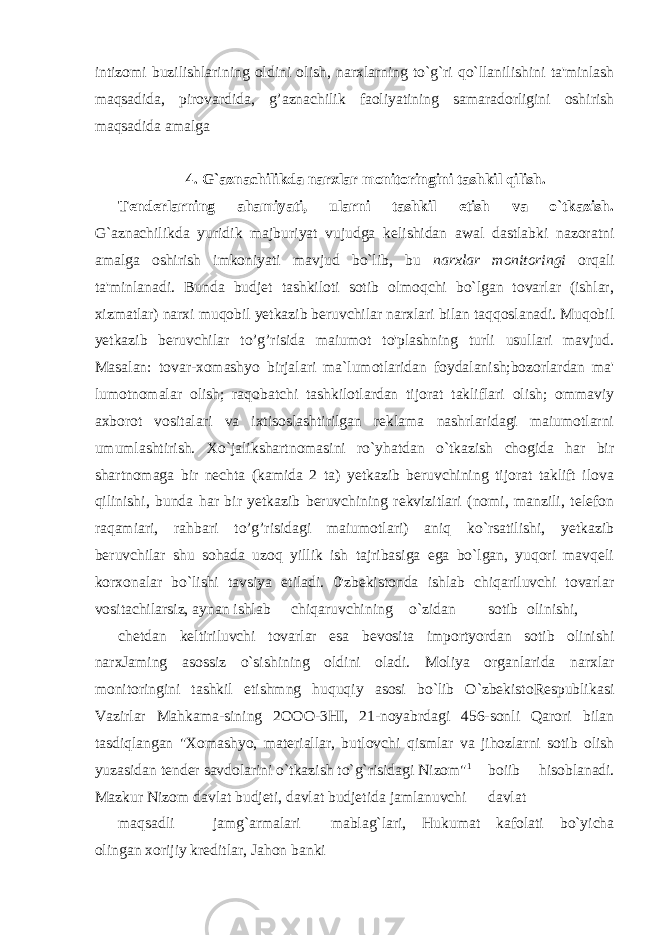 intizomi buzilishlarining oldini olish, narxlarning to`g`ri qo`llanilishini ta&#39;minlash maqsadida, pirovardida, g’aznachilik faoliyatining samaradorligini oshirish maqsadida amalga 4. G`aznachilikda narxlar monitoringini tashkil qilish. Tenderlarning ahamiyati, ularni tashkil etish va o`tkazish. G`aznachilikda yuridik majburiyat vujudga kelishidan awal dastlabki nazoratni amalga oshirish imkoniyati mavjud bo`lib, bu narxlar monitoringi orqali ta&#39;minlanadi. Bunda budjet tashkiloti sotib olmoqchi bo`lgan tovarlar (ishlar, xizmatlar) narxi muqobil yetkazib beruvchilar narxlari bilan taqqoslanadi. Muqobil yetkazib beruvchilar to’g’risida maiumot to&#39;plashning turli usullari mavjud. Masalan: tovar-xomashyo birjalari ma`lumotlaridan foydalanish;bozorlardan ma&#39; lumotnomalar olish; raqobatchi tashkilotlardan tijorat takliflari olish; ommaviy axborot vositalari va ixtisoslashtirilgan reklama nashrlaridagi maiumotlarni umumlashtirish. Xo`jalikshartnomasini ro`yhatdan o`tkazish chogida har bir shartnomaga bir nechta (kamida 2 ta) yetkazib beruvchining tijorat taklift ilova qilinishi, bunda har bir yetkazib beruvchining rekvizitlari (nomi, manzili, telefon raqamiari, rahbari to’g’risidagi maiumotlari) aniq ko`rsatilishi, yetkazib beruvchilar shu sohada uzoq yillik ish tajribasiga ega bo`lgan, yuqori mavqeli korxonalar bo`lishi tavsiya etiladi. 0&#39;zbekistonda ishlab chiqariluvchi tovarlar vositachilarsiz, aynan ishlab chiqaruvchining o`zidan sotib olinishi, chetdan keltiriluvchi tovarlar esa bevosita importyordan sotib olinishi narxJaming asossiz o`sishining oldini oladi. Moliya organlarida narxlar monitoringini tashkil etishmng huquqiy asosi bo`lib O`zbekistoRespublikasi Vazirlar Mahkama-sining 2OOO-3HI, 21-noyabrdagi 456-sonli Qarori bilan tasdiqlangan &#34;Xomashyo, materiallar, butlovchi qismlar va jihozlarni sotib olish yuzasidan tender savdolarini o`tkazish to`g`risidagi Nizom&#34; 1 boiib hisoblanadi. Mazkur Nizom davlat budjeti, davlat budjetida jamlanuvchi davlat maqsadli jamg`armalari mablag`lari, Hukumat kafolati bo`yicha olingan xorijiy kreditlar, Jahon banki 