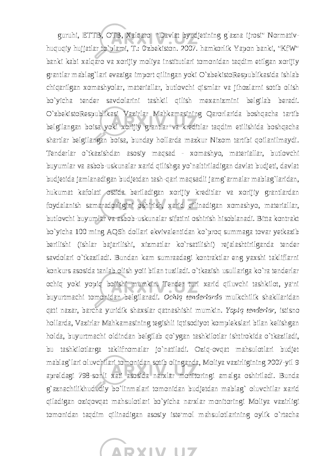 guruhi, ETTB, OTB, Xalqaro &#34;Davlat byudjetining g ` azna ijrosi&#34; Normativ- huquqiy hujjatlar to`plami, T.: 0&#39;zbekiston. 2007. hamkorlik Yapon banki, &#34;KfW&#34; banki kabi xalqaro va xorijiy moliya institutlari tomonidan taqdim etilgan xorijiy grantlar mablag`lari evaziga import qilingan yoki O`zbekistoRespublikasida ishlab chiqarilgan xomashyolar, materiallar, butlovchi qismlar va jihozlarni sotib olish bo`yicha tender savdolarini tashkil qilish mexanizmini belgilab beradi. O`zbekistoRespublikasi Vazirlar Mahkamasining Qarorlarida boshqacha tartib belgilangan boisa yoki xorijiy grantlar va kreditlar taqdim etilishida boshqacha shartlar belgilangan boisa, bunday hollarda mazkur Nizom tartibi qoilanilmaydi. Tenderlar o`tkazishdan asosiy maqsad - xomashyo, materiallar, butlovchi buyumlar va asbob-uskunalar xarid qilishga yo`naltiriladigan davlat budjeti, davlat budjetida jamlanadigan budjetdan tash-qari maqsadli jamg`armalar mablag`laridan, hukumat kafolati ostida beriladigan xorijiy kreditlar va xorijiy grantlardan foydalanish samaradorligini oshirish, xarid qilinadigan xomashyo, materiallar, butlovchi buyumlar va asbob-uskunalar sifatini oshirish hisoblanadi. Bitta kontrakt bo`yicha 100 ming AQSh dollari ekvivalentidan ko`proq summaga tovar yetkazib berilishi (ishlar bajarilishi, xizmatlar ko`rsatilishi) rejalashtirilganda tender savdolari o`tkaziladi. Bundan kam sumraadagi kontraktlar eng yaxshi takliflarni konkurs asosida tanlab olish yoii bilan tuziladi. o`tkazish usullariga ko`ra tenderlar ochiq yoki yopiq boiishi mumkin. Tender turi xarid qiluvchi tashkilot, ya&#39;ni buyurtmachi tomonidan belgilanadi. Ochiq tenderlarda mulkchilik shakllaridan qati nazar, barcha yuridik shaxslar qatnashishi mumkin. Yopiq tenderlar, istisno hollarda, Vazirlar Mahkamasining tegishli iqtisodiyot komplekslari bilan kelishgan holda, buyurtmachi oldindan belgilab qo`ygan tashkilotlar ishtirokida o`tkaziladi, bu tashkilotlarga taklifnomalar jo`natiladi. Oziq-ovqat mahsulotlari budjet mablag`lari oluvchilari tomonidan sotib olinganda, Moliya vazirligining 2007-yil 9 apreldagi 798-sonli xati asosida narxlar monitoringi amalga oshiriladi. Bunda g`aznachilikhududiy bo`linmalari tomonidan budjetdan mablag` oluvchilar xarid qiladigan oziqovqat mahsulotlari bo`yicha narxlar monitoringi Moliya vazirligi tomonidan taqdim qilinadigan asosiy iste&#39;mol mahsulotlarining oylik o`rtacha 