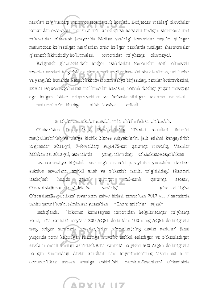 narxlari to’g’risidagi maiumot asosida olib boriladi. Budjetdan mablag` oluvchilar tomonidan oziq-ovqat mahsulotlarini xarid qilish bo`yicha tuzilgan shartnomalarni ro`yhat-dan o`tkazish jarayonida Moliya vazirligi tomonidan taqdim qilingan maiumotda ko`rsatilgan narxlardan ortiq bo`lgan narxlarda tuzilgan shartnomalar g`aznachilikhududiy bo`linmalari tomonidan ro`yhatga olinmaydi. Kelgusida g`aznachilikda budjet tashkilotlari tomonidan sotib olinuvchi tovarlar narxlari to’g’risida elektron ma&#39;lumotlar bazasini shakllantirish, uni tuzish va yangilab borishda Respublika tovar xom ashyo birjasidagi narxlar kotirovkasini, Davlat Bojxona Qo`mitasi ma`lumotlar bazasini, respublikadagi yuqori mavqega ega boigan ishlab chiqaruvchilar va ixtisoslashtirilgan reklama nashrlari maiumotlarini hisobga olish tavsiya etiladi. 5 . Elektron auksion savdolarni tashkil etish va o`tkazish. O`zbekiston Respublikasi Prezidentining &#34;Davlat xaridlari tizimini maqbullashtirish va ularga kichik biznes subyektlarini jalb etishni kengaytirish to ` g ` risida&#34; 2011-yil, 7-fevraldagi PQ1475-son qaroriga muvofiq, Vazirlar Mahkamasi 2012-yil, 6sentabrda yangi tahrirdagi O`zbekistoRespublikasi tovarxomashyo birjasida boshlangich narxini pasaytirish yuzasidan elektron auksion savdolarni tashkil etish va o`tkazish tartibi to`g`risidagi Nizomni tasdiqlash haqida qabul qilingan 260-sonli qaroriga asosan, O`zbekistoRespublikasi Moliya vazirligi g`aznachiligiva O`zbekistoRespublikasi tovar-xom ashyo birjasi tomonidan 2012-yil, 7-sentabrda ushbu qaror ijrosini ta&#39;minlash yuzasidan &#34;Chora-tadbirlar rejasi&#34; tasdiqlandi. Hukumat komissiyasi tomonidan belgilanadigan ro`yhatga ko`ra, bitta kontrakt bo`yicha 300 AQSh dollaridan 100 ming AQSh dollarigacha teng boigan summada tovarlar(ishlar, xizmatlar)ning davlat xaridlari faqat yuqorida nomi keltirilgan Nizomga muvofiq tashkil etiladigan va o`tkaziladigan savdolar orqali amalga oshiriladi.Bitta kontrakt bo`yicha 300 AQSh dollarigacha bo`lgan summadagi davlat xaridlari ham buyurtmachining tashabbusi bilan qonunchilikka asosan amalga oshirilishi mumkin.Savdolarni o`tkazishda 