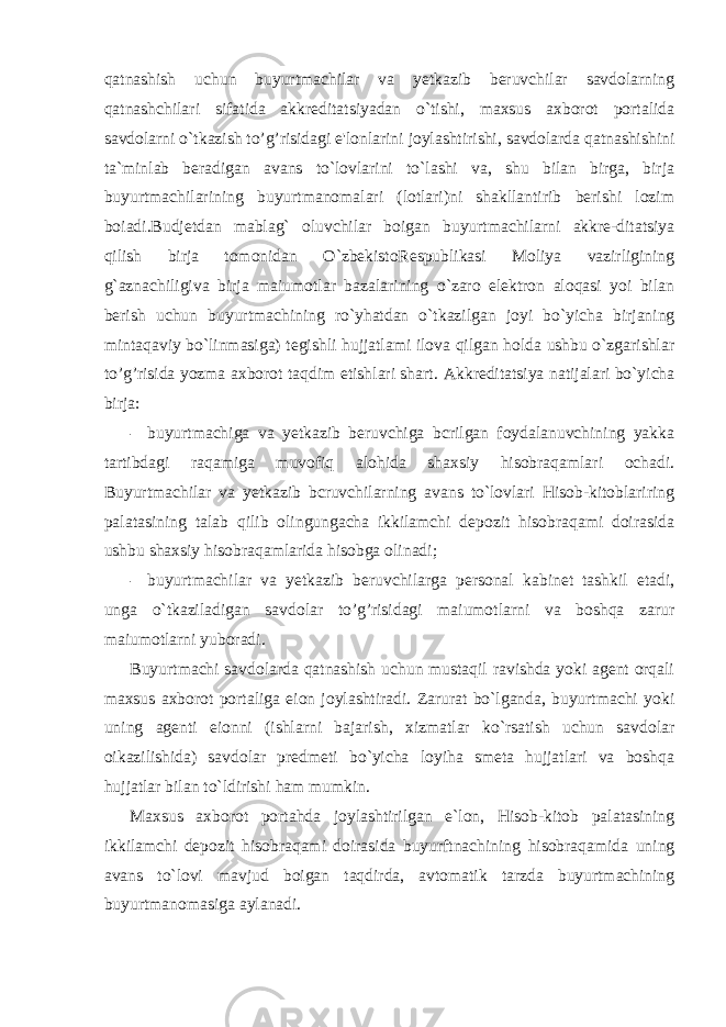 qatnashish uchun buyurtmachilar va yetkazib beruvchilar savdolarning qatnashchilari sifatida akkreditatsiyadan o`tishi, maxsus axborot portalida savdolarni o`tkazish to’g’risidagi e&#39;lonlarini joylashtirishi, savdolarda qatnashishini ta`minlab beradigan avans to`lovlarini to`lashi va, shu bilan birga, birja buyurtmachilarining buyurtmanomalari (lotlari)ni shakllantirib berishi lozim boiadi.Budjetdan mablag` oluvchilar boigan buyurtmachilarni akkre-ditatsiya qilish birja tomonidan O`zbekistoRespublikasi Moliya vazirligining g`aznachiligiva birja maiumotlar bazalarining o`zaro elektron aloqasi yoi bilan berish uchun buyurtmachining ro`yhatdan o`tkazilgan joyi bo`yicha birjaning mintaqaviy bo`linmasiga) tegishli hujjatlami ilova qilgan holda ushbu o`zgarishlar to’g’risida yozma axborot taqdim etishlari shart. Akkreditatsiya natijalari bo`yicha birja: - buyurtmachiga va yetkazib beruvchiga bcrilgan foydalanuvchining yakka tartibdagi raqamiga muvofiq alohida shaxsiy hisobraqamlari ochadi. Buyurtmachilar va yetkazib bcruvchilarning avans to`lovlari Hisob-kitoblariring palatasining talab qilib olingungacha ikkilamchi depozit hisobraqami doirasida ushbu shaxsiy hisobraqamlarida hisobga olinadi; - buyurtmachilar va yetkazib beruvchilarga personal kabinet tashkil etadi, unga o`tkaziladigan savdolar to’g’risidagi maiumotlarni va boshqa zarur maiumotlarni yuboradi. Buyurtmachi savdolarda qatnashish uchun mustaqil ravishda yoki agent orqali maxsus axborot portaliga eion joylashtiradi. Zarurat bo`lganda, buyurtmachi yoki uning agenti eionni (ishlarni bajarish, xizmatlar ko`rsatish uchun savdolar oikazilishida) savdolar predmeti bo`yicha loyiha smeta hujjatlari va boshqa hujjatlar bilan to`ldirishi ham mumkin. Maxsus axborot portahda joylashtirilgan e`lon, Hisob-kitob palatasining ikkilamchi depozit hisobraqami doirasida buyurftnachining hisobraqamida uning avans to`lovi mavjud boigan taqdirda, avtomatik tarzda buyurtmachining buyurtmanomasiga aylanadi. 