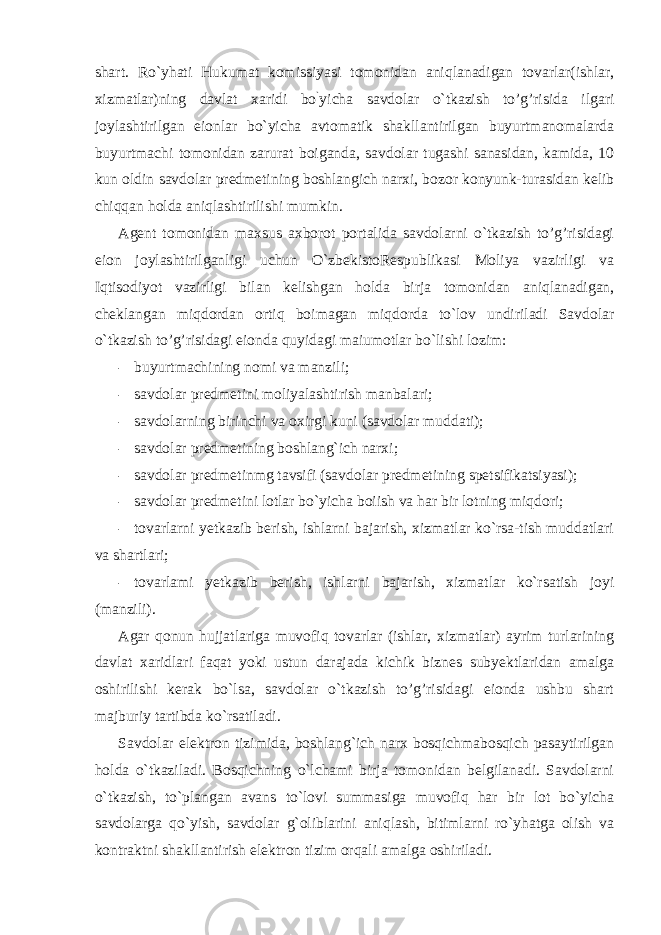 shart. Ro`yhati Hukumat komissiyasi tomonidan aniqlanadigan tovarlar(ishlar, xizmatlar)ning davlat xaridi bo ` yicha savdolar o`tkazish to’g’risida ilgari joylashtirilgan eionlar bo`yicha avtomatik shakllantirilgan buyurtmanomalarda buyurtmachi tomonidan zarurat boiganda, savdolar tugashi sanasidan, kamida, 10 kun oldin savdolar predmetining boshlangich narxi, bozor konyunk-turasidan kelib chiqqan holda aniqlashtirilishi mumkin. Agent tomonidan maxsus axborot portalida savdolarni o`tkazish to’g’risidagi eion joylashtirilganligi uchun O`zbekistoRespublikasi Moliya vazirligi va Iqtisodiyot vazirligi bilan kelishgan holda birja tomonidan aniqlanadigan, cheklangan miqdordan ortiq boimagan miqdorda to`lov undiriladi Savdolar o`tkazish to’g’risidagi eionda quyidagi maiumotlar bo`lishi lozim: - buyurtmachining nomi va manzili; - savdolar predmetini moliyalashtirish manbalari; - savdolarning birinchi va oxirgi kuni (savdolar muddati); - savdolar predmetining boshlang`ich narxi; - savdolar predmetinmg tavsifi (savdolar predmetining spetsifikatsiyasi); - savdolar predmetini lotlar bo`yicha boiish va har bir lotning miqdori; - tovarlarni yetkazib berish, ishlarni bajarish, xizmatlar ko`rsa-tish muddatlari va shartlari; - tovarlami yetkazib berish, ishlarni bajarish, xizmatlar ko`rsatish joyi (manzili). Agar qonun hujjatlariga muvofiq tovarlar (ishlar, xizmatlar) ayrim turlarining davlat xaridlari faqat yoki ustun darajada kichik biznes subyektlaridan amalga oshirilishi kerak bo`lsa, savdolar o`tkazish to’g’risidagi eionda ushbu shart majburiy tartibda ko`rsatiladi. Savdolar elektron tizimida, boshlang`ich narx bosqichmabosqich pasaytirilgan holda o`tkaziladi. Bosqichning o`lchami birja tomonidan belgilanadi. Savdolarni o`tkazish, to`plangan avans to`lovi summasiga muvofiq har bir lot bo`yicha savdolarga qo`yish, savdolar g`oliblarini aniqlash, bitimlarni ro`yhatga olish va kontraktni shakllantirish elektron tizim orqali amalga oshiriladi. 