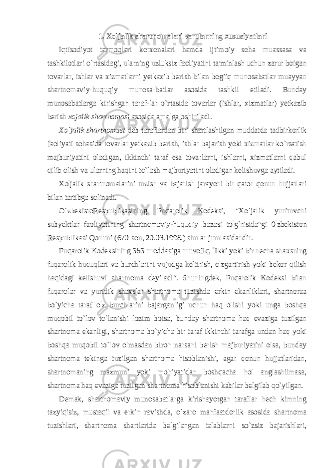 1. Xo`jalik shartnomalari va ularning xususiyatlari Iqtisodiyot tarmoqlari korxonalari hamda ijtimoiy soha muassasa va tashkilotlari o`rtasidagi, ularning uzluksiz faoliyatini ta&#39;minlash uchun zarur boigan tovarlar, ishlar va xizmatlarni yetkazib berish bilan bogiiq munosabatlar muayyan shartnomaviy-huquqiy munosa-batlar asosida tashkil etiladi. Bunday munosabatlarga kirishgan taraf-lar o`rtasida tovarlar (ishlar, xizmatlar) yetkazib berish xojalik shartnomasi asosida amalga oshiriladi. Xo`jalik shartnomasi deb taraflardan biri shartlashilgan muddatda tadbirkorlik faoliyati sohasida tovarlar yetkazib berish, ishlar bajarish yoki xizmatlar ko`rsatish majburiyatini oladigan, ikkinchi taraf esa tovarlarni, ishlarni, xizmatlarni qabul qilib olish va ularning haqini to`lash majburiyatini oladigan kelishuvga aytiladi. Xo ` jalik shartnomalarini tuzish va bajarish jarayoni bir qator qonun hujjatlari bilan tartibga solinadi. O`zbekistoRespublikasining Fuqarolik Kodeksi, &#34;Xo`jalik yurituvchi subyektlar faoliyatining shartnomaviy-huquqiy bazasi to ` g`risida&#34;gi 0 ` zbekiston Respublikasi Qonuni (670-son, 29.08.1998.) shular jumlasidandir. Fuqarolik Kodeksining 353-moddasiga muvofiq, “ Ikki yoki bir necha shaxsning fuqarolik huquqlari va burchlarini vujudga keltirish, o ` zgartirish yoki bekor qilish haqidagi kelishuvi shartnoma deyiladi&#34;. Shuningdek, Fuqarolik Kodeksi bilan fuqarolar va yuridik shaxslar shartnoma tuzishda erkin ekanliklari, shartnoraa bo`yicha taraf o ` z burchlarini bajarganligi uchun haq olishi yoki unga boshqa muqobil to`lov to`lanishi lozim boisa, bunday shartnoma haq evaziga tuzilgan shartnoma ekanligi, shartnoma bo`yicha bir taraf ikkinchi tarafga undan haq yoki boshqa muqobil to`lov olmasdan biron narsani berish majburiyatini olsa, bunday shartnoma tekinga tuzilgan shartnoma hisoblanishi, agar qonun hujjatlaridan, shartnomaning mazmuni yoki mohiyatidan boshqacha hol anglashilmasa, shartnoma haq evaziga tuzilgan shartnoma hisoblanishi kabilar belgilab qo`yilgan. Demak, shartnomaviy munosabatlarga kirishayotgan taraflar hech kimning tazyiqisiz, mustaqil va erkin ravishda, o`zaro manfaatdorlik asosida shartnoma tuzishlari, shartnoma shartlarida belgilangan talablarni so`zsiz bajarishlari, 