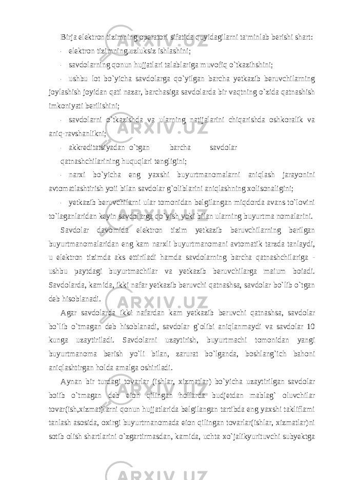 Birja elektron tizimning operatori sifatida quyidagilarni ta&#39;minlab berishi shart: - elektron tizimning uzluksiz ishlashini; - savdolarning qonun hujjatlari talablariga muvofiq o`tkazihshini; - ushbu lot bo`yicha savdolarga qo`yilgan barcha yetkazib beruvchilarning joylashish joyidan qati nazar, barchasiga savdolarda bir vaqtning o`zida qatnashish imkoniyati berilishini; - savdolarni o`tkazishda va ularning natijalarini chiqarishda oshkoralik va aniq-ravshanlikni; - akkreditatsiyadan o`tgan barcha savdolar qatnashchilarining huquqlari tengligini; - narxi bo`yicha eng yaxshi buyurtmanomalarni aniqlash jarayonini avtomatlashtirish yoii bilan savdolar g`oliblarini aniqlashning xolisonaligini; - yetkazib beruvchilarni ular tomonidan belgilangan miqdorda avans to`lovini to`laganlaridan keyin savdolarga qo`yish yoki bilan ularning buyurtma nomalarini. Savdolar davomida elektron tizim yetkazib beruvchilarning berilgan buyurtmanomalaridan eng kam narxli buyurtmanomani avtomatik tarzda tanlaydi, u elektron tizimda aks ettiriladi hamda savdolarning barcha qatnashchilariga - ushbu paytdagi buyurtmachilar va yetkazib beruvchilarga maium boiadi. Savdolarda, kamida, ikki nafar yetkazib beruvchi qatnashsa, savdolar bo`lib o`tgan deb hisoblanadi. Agar savdolarda ikki nafardan kam yetkazib beruvchi qatnashsa, savdolar bo`lib o`tmagan deb hisoblanadi, savdolar g`olibi aniqlanmaydi va savdolar 10 kunga uzaytiriladi. Savdolarni uzaytirish, buyurtmachi tomonidan yangi buyurtmanoma berish yo`li bilan, zarurat bo`lganda, boshlang`ich bahoni aniqlashtirgan holda amalga oshiriladi. Aynan bir turdagi tovarlar (ishlar, xizmatlar) bo`yicha uzaytirilgan savdolar boiib o`tmagan deb eion qilingan hollarda budjetdan mablag` oluvchilar tovar(ish,xizmat)larni qonun hujjatlarida belgilangan tartibda eng yaxshi takliflami tanlash asosida, oxirgi buyurtrnanomada eion qilingan tovarlar(ishlar, xizmatlar)ni sotib olish shartlarini o`zgartirmasdan, kamida, uchta xo`jalikyurituvchi subyektga 