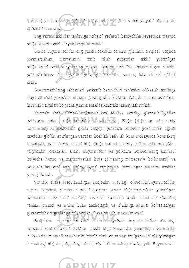 tovarlar(ishlar, xizmatlar)ni sotib olish uchun takliflar yuborish yo`li bilan xarid qilishlari mumkin. Eng yaxshi takliflar tanloviga nohalol yetkazib beruvchilar reyestrida mavjud xo`jalik yurituvehi subyektlar qo`yilmaydi. Bunda buyurtmachilar eng yaxshi takliflar tanlovi g`olibini aniqlash vaqtida tovarlar(ishlar, xizmatlarjni sotib olish yuzasidan taklif yuborilgan xo`jalikyurituvchi subyektning maxsus axborot portalida joylashtirilgan nohalol yetkazib beravchilar reyestrida yo`qligini tekshirishi va unga ishonch hosil qilishi shart. Buyurtmachining rahbarlari yetkazib beruvchini tanlashni o`tkazish tartibiga rioya qilinishi yuzasidan shaxsan javobgardir. Elektron tizimda amalga oshirilgan bitimlar natijalari bo`yicha yozma shaklda kontrakt rasmiylashtiriladi. Kontrakt shakli O`zbekistoRespublikasi Moliya vazirligi g`aznachiligibilan kelishgan holda, birja tomonidan tasdiqlanadi. Birja (birjaning mintaqaviy bo`linmasi) va savdolarda g`olib chiqqan yetkazib beruvchi yoki uning agenti savdolar g`olibi aniqlangan vaqtdan boshlab besh ish kuni mobaynida kontraktnj imzolashi, ayni bir vaqtda uni birja (birjaning mintaqaviy bo`linmasi) tomonidan ro`yhatdan o`tkazishi shart. Buyurtmaehi va yetkazib beruvchming kontrakt bo`yicha huquq va majburiyatlari birja (birjaning mintaqaviy bo`linmasi) va yetkazib beravchi yoki uning agenti tomonidan imzolangan vaqtdan boshlab yuzaga keladi. Yuridik shaxs hisoblanadigan budjetdan mablag` oluvchilarbuyurtmachilar o`zlari personal kabinetlar orqali elektron tarzda birja tomonidan yuborilgan kontraktlar nusxalarini mustaqil ravishda ko`chirib oladi, ulami uishkilotning rahbari imzosi va muhri bilan tasdiqlaydi va o`zlariga xizmat ko`rsatadigan g’aznachihk organlariga ro`yhatdan o`tkazish uchun taqdim etadi. Budjetdan mablag` oluvchi hisoblanmaydigan buyurtmachilar o`zlariga personal kabinet orqali elektron tarzda birja tomonidan yuborilgan kontraktlar nusxalarini mustaqil ravishda ko`chirib oladi va zarurat bo`lganda, o`zi joylashgan hududdagi birjada (birjaning mintaqaviy bo`linmasida) tasdiqlaydi. Buyurtmachi 