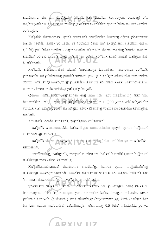 shartnoma shartlari buzilgan hollarda esa taraflar kontragent oldidagi o`z majburiyatlarini bajarishda mulkiy javobgar ekanliklari qonun bilan mustahkamlab qo`yilgan. Xo`jalik shartnomasi, qoida tariqasida taraflardan birining oferta (shartnoma tuzish haqida taklif) yo`llashi va ikkinchi taraf uni akseptlashi (taklifni qabul qilishi) yoii bilan tuziladi. Agar taraflar o`rtasida shartnomaning barcha muhim shartlari bo`yicha kelishuvga erishilgan boisa, xo`jalik shartnomasi tuzilgan deb hisoblanadi. Xo 4 jalik shartnomalari ularni imzolashga tayyorlash jarayonida xo`jalik yurituvchi subyektlarning yuridik xizmati yoki jalb etilgan advokatlar tomonidan qonun hujjatlariga muvofiqligi yuzasidan tekshirib ko`rilishi kerak. Shartnomalarni ularning imzolarisiz tuzishga yoi qo`yilmaydi. Qonun hujjatlanda belgilangan eng kam ish haqi miqdonning ikki yuz baravaridan ortiq summadagi xo`jalik shartnomalari xo`jalik yurituvchi subyektlar yuridik xizmatining yoki jalb etilgan advokatlarning yozma xulosasidan keyingina tuziladi. Xulosada, qoida tariqasida, quyidagilar ko ` rsatiladi: - xo`jalik shartnomasida ko`rsatilgan munosabatlar qaysi qonun hujjatlari bilan tartibga solinishi; - xo`jalik shartnomasi shartlarining qonun hujjatlari talablariga mos kelish- kelmasligi; - taraflarning javobgarligj me&#39;yori va nizolarni hal etish tartibi qonun hujjatlari talablariga mos kelish-kelmasligi. Xo`jalikshartnomasi shartnoma shartlariga hamda qonun hujjatlarining talablariga muvofiq ravishda, bunday shartlar va talablar bo`lmagan hollarda esa ish muomalasi odatlariga muvofiq bajarilishi lozim. Tovarlarni yetkazib berish muddatlari kechiktirib yubonlgan, toiiq yetkazib berilmagan, ishlar bajarilmagan yoki xizmatlar ko`rsatilmagan hollarda, tovar yetkazib beruvchi (pudratchi) sotib oluvchiga (buyurtmachiga) kechiktirilgan har bir kun uchun majburiyat bajarilmagan qismining 0,5 foizi miqdorida penya 