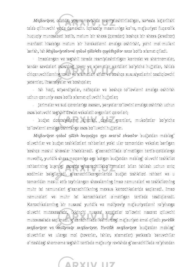 Majburiyat, odatda, yozma ravishda rasmiylashtiriladigan, so^zsiz bajarilishi talab qilinuvchi va&#39;da demakdir. Iqtisodiy mazmuniga ko`ra, majburiyat fuqarolik huquqiy munosabati boiib, maium bir shaxs (qarzdor) boshqa bir shaxs (kreditor) manfaati hisobiga maium bir harakatlarni amalga oshirishi, ya&#39;ni mol-mulkni berish, ish Majburiyatlarni qabul qilishda quyidagilar asos boiib xizmat qiladi. - imzolangan va tegishli tarzda rasmiylashtirilgan kontrakt va shartnomalar, tender savdolari asosidagi tovar va xizmatlar xaridlari bo`yicha hujjatlar, ishlab chiqaruvchilarning tovar va xizmatlari sifati va boshqa xususiyatlarini tasdiqlovchi patentlar, litsenziyalar va boshqalar; - ish haqi, stipendiyalar, nafaqalar va boshqa to`lovlarni amalga oshirish uchun qonuniy asos boiib xizmat qiluvchi hujjatlar; - jarimalar va sud qarorlariga asosan, penyalar to`lovini amalga oshirish uchun asos boiuvchi tegishli davlat vakolatli organlari qarorlari; - budjet dotatsiyalarini ajratish, davlat grantlari, mukofotlar bo`yicha to`lovlarni amalga oshirishga asos bo`luvchi hujjatlar. Majburiyat qabul qilish huquqiga ega mas&#39;ul shaxslar budjetdan mablag` oluvchilar va budjet tashkilotlari rahbarlari yoki ular tomonidan vakolat berilgan boshqa mas&#39;ul shaxslar hisoblanadi. g`aznachilikda o`rnatilgan tartib-qoidalarga muvofiq, yuridik shaxs maqomiga ega boigan budjetdan mablag` oluvchi tashkilot rahbarining buyrugi asosida g`aznachilikbo`linmalari bilan ishlash uchun aniq xodimlar belgilanadi. g`aznachilikorganlarida budjet tashkiloti rahbari va u tomonidan mas&#39;ul etib tayinlangan shaxslarning imzo namunalari va tashkilotning muhr izi namunalari g’aznachilikning maxsus kartochkalarida saqlanadi. Imzo namunalari va muhr izi kartochkalari o ` rnatilgan tartibda tasdiqlanadi. Kartochkalarning bir nusxasi yuridik va moliyaviy majburiyatlarni ro`yhatga oluvchi mutaxassisda, ikkinchi nusxasi xarajatlar to`lovini nazorat qiluvchi mutaxassisda saqlanadi. g`aznachilikda ikki turdagi majburiyat amal qiladi: yuridik majburiyat va moliyaviy majburiyat. Yuridik majburiyat budjetdan mablag` oluvchilar va ularga mol (tovarlar, ishlar, xizmatlar) yetkazib beruvchilar o`rtasidagi shartnoma tegishli tartibda majburiy ravishda g`aznachilikda ro`yhatdan 