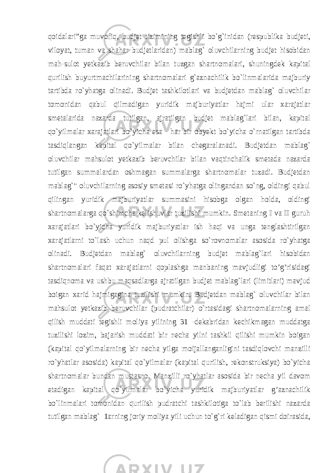 qoidalari”ga muvofiq, budjet tizimining tegishli bo`g`inidan (respublika budjeti, viloyat, tuman va shahar budjetlaridan) mablag` oluvchilarning budjet hisobidan mah-sulot yetkazib beruvchilar bilan tuzgan shartnomalari, shuningdek kapital qurilish buyurtmachilarining shartnomalari g`aznachilik bo`linmalarida majburiy tartibda ro`yhatga olinadi. Budjet tashkilotlari va budjetdan mablag` oluvchilar tomonidan qabul qilmadigan yuridik majburiyatlar hajmi ular xarajatlar smetalarida nazarda tutilgan, ajratilgan budjet mablag`lari bilan, kapital qo`yilmalar xarajatlari bo`yicha esa - har bir obyekt bo`yicha o`rnatilgan tartibda tasdiqlangan kapital qo`yilmalar bilan chegaralanadi. Budjetdan mablag` oluvchilar mahsulot yetkazib beruvchilar bilan vaqtinchalik smetada nazarda tutilgan summalardan oshmagan summalarga shartnomalar tuzadi. Budjetdan mablag`&#34; oluvchilarning asosiy smetasi ro`yhatga olingandan so`ng, oldingi qabul qilingan yuridik majburiyatlar summasini hisobga olgan holda, oldingi shartnomalarga qo`shimcha kelishuvlar tuzilishi mumkin. Smetaning I va II guruh xarajatlari bo`yicha yuridik majburiyatlar ish haqi va unga tenglashtirilgan xarajatlarni to`lash uchun naqd pul olishga so`rovnomalar asosida ro`yhatga olinadi. Budjetdan mablag` oluvchilarning budjet mablag`lari hisobidan shartnomalari faqat xarajatlarni qoplashga manbaning mavjudligi to’g’risidagi tasdiqnoma va ushbu maqsadlarga ajratilgan budjet mablag`lari (limitlari) mavjud boigan xarid hajmigagina tuzilishi mumkin. Budjetdan mablag` oluvchilar bilan mahsulot yetkazib beruvchilar (pudratchilar) o`rtasidagi shartnomalarning amal qilish muddati tegishli moliya yilining 31 -dekabridan kechikmagan muddatga tuzilishi lozim, bajarish muddati bir necha yilni tashkil qilishi mumkin boigan (kapital qo`yilmalarning bir necha yilga moijallanganligini tasdiqlovchi manzilli ro`yhatlar asosida) kapital qo`yilmalar (kapital qurilish, rekonstruksiya) bo`yicha shartnomalar bundan mustasno. Manzilli ro`yhatlar asosida bir necha yil davom etadigan kapital qo`yilmalar bo`yicha yuridik majburiyatlar g’aznachilik bo`linmalari tomonidan qurilish pudratchi tashkilotiga to`lab berilishi nazarda tutilgan mablag` 1arning joriy moliya yili uchun to`g`ri keladigan qismi doirasida, 