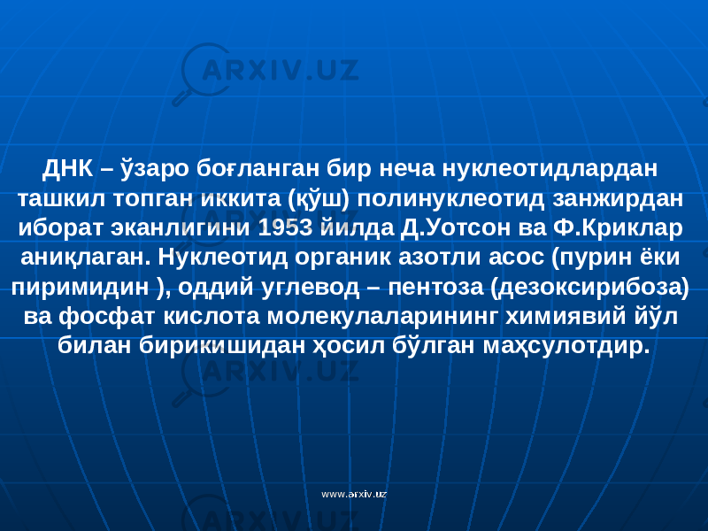 ДНК – ўзаро боғланган бир неча нуклеотидлардан ташкил топган иккита (қўш) полинуклеотид занжирдан иборат эканлигини 1953 йилда Д.Уотсон ва Ф.Криклар аниқлаган. Нуклеотид органик азотли асос (пурин ёки пиримидин ), оддий углевод – пентоза (дезоксирибоза) ва фосфат кислота молекулаларининг химиявий йўл билан бирикишидан ҳосил бўлган маҳсулотдир. www.arxiv.uzwww.arxiv.uz 