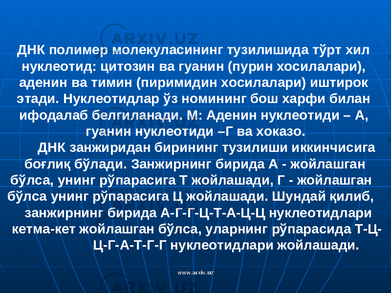 ДНК полимер молекуласининг тузилишида тўрт хил нуклеотид: цитозин ва гуанин (пурин хосилалари), аденин ва тимин (пиримидин хосилалари) иштирок этади. Нуклеотидлар ў з номининг бош харфи билан ифодалаб белгиланади. М: Аденин нуклеотиди – А, гуанин нуклеотиди –Г ва хоказо. ДНК занжири дан бирининг тузилиши иккинчисига бо ғ ли қ б ў лади. Занжирнинг бирида А - жойлашган бўлса, унинг рўпарасига Т жойлашади, Г - жойлашган бўлса унинг рўпарасига Ц жойлашади. Шундай қилиб, занжирнинг бирида А-Г-Г-Ц-Т-А-Ц-Ц нуклеотидлари кетма-кет жойлашган бўлса, уларнинг рўпарасида Т-Ц- Ц-Г-А-Т-Г-Г нуклеотидлари жойлашади. www.arxiv.uzwww.arxiv.uz 