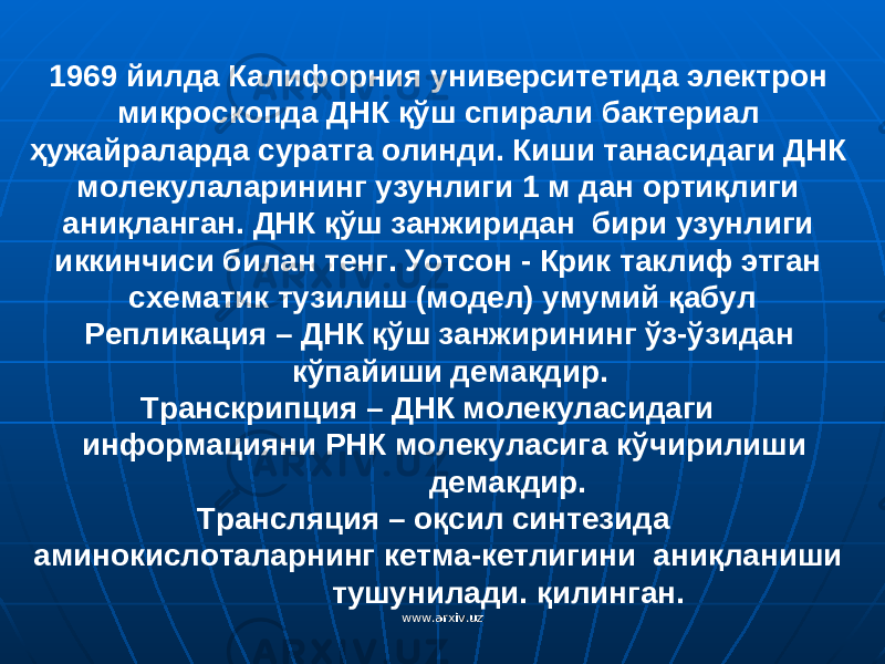 1969 йилда Калифорния университетида электрон микроскопда Д НК қў ш спирали бактериал ҳ ужайраларда суратга олинди. Киши танасидаги ДНК молекулаларининг узунлиги 1 м дан ортиқлиги аниқланган. ДНК қўш занжиридан бири узунлиги иккинчиси билан тенг. Уотсон - Крик таклиф этган схематик тузилиш (модел) умумий қабул Репликация – ДНК қўш занжирининг ўз-ўзидан кўпайиши демакдир. Транскрипция – ДНК молекуласидаги информацияни РНК молекуласига к ў чирилиши демакдир. Трансляция – о қ сил синтезида аминокислоталарнинг кетма-кетлигини ани қ ланиши тушунилади. қилинган. www.arxiv.uzwww.arxiv.uz 