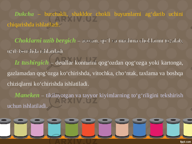 Dukcha – burchakli, shakldor chokli buyumlarni ag‘darib uchini chiqarishda ishlatiladi. Choklarni uzib bergich – asosan, qo‘l va mashina choklarini tozalab, uzib berishda ishlatiladi. Iz tushirgich – detallar konturini qog‘ozdan qog‘ozga yoki kartonga, gazlamadan qog‘ozga ko‘chirishda, vitochka, cho‘ntak, taxlama va boshqa chiziqlarni ko‘chirishda ishlatiladi. Maneken – tikilayotgan va tayyor kiyimlarning to‘g‘riligini tekshirish uchun ishlatiladi. 