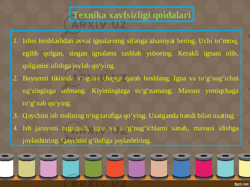 Texnika xavfsizligi qoidalari 1. Ishni boshlashdan avval ignalarning sifatiga ahamiyat bering. Uchi to‘mtoq, egilib qolgan, singan ignalarni tashlab yuboring. Kerakli ignani olib, qolganini idishga joylab qo‘ying. 2. Buyumni tikishda o‘ngdan chapga qarab boshlang. Igna va to‘g‘nag‘ichni og‘zingizga solmang. Kiyimingizga to‘g‘namang. Maxsus yostiqchaga to‘g‘nab qo‘ying. 3. Qaychini ish stolining o‘ng tarafiga qo‘ying. Uzatganda bandi bilan uzating. 4. Ish jarayoni tugagach, igna va to‘g‘nag‘ichlarni sanab, maxsus idishga joylashtiring. Qaychini g‘ilofiga joylashtiring. 