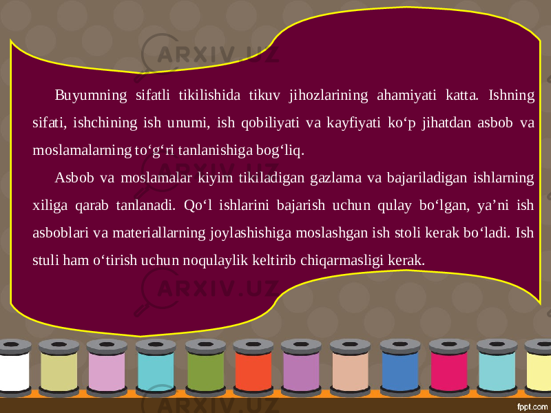 Buyumning sifatli tikilishida tikuv jihozlarining ahamiyati katta. Ishning sifati, ishchining ish unumi, ish qobiliyati va kayfiyati ko‘p jihatdan asbob va moslamalarning to‘g‘ri tanlanishiga bog‘liq. Asbob va moslamalar kiyim tikiladigan gazlama va bajariladigan ishlarning xiliga qarab tanlanadi. Qo‘l ishlarini bajarish uchun qulay bo‘lgan, ya’ni ish asboblari va materiallarning joylashishiga moslashgan ish stoli kerak bo‘ladi. Ish stuli ham o‘tirish uchun noqulaylik keltirib chiqarmasligi kerak. 