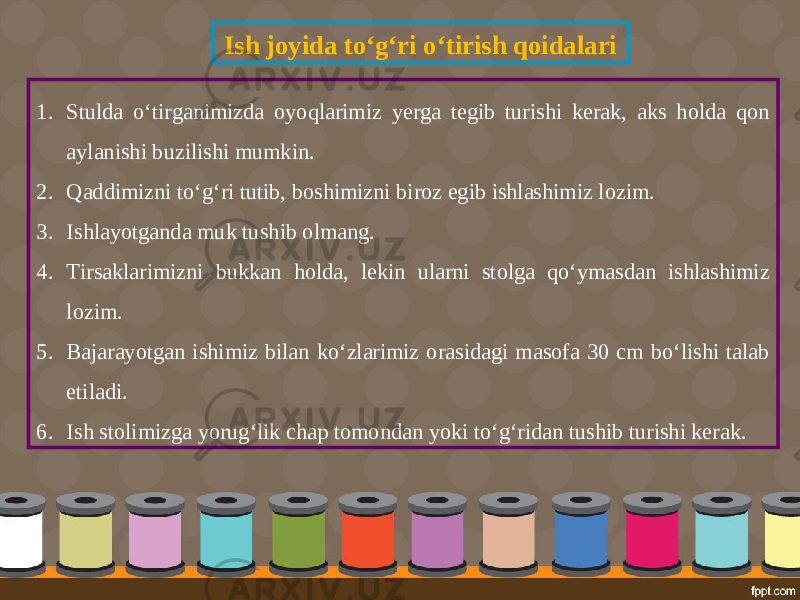 Ish joyida to‘g‘ri o‘tirish qoidalari 1. Stulda o‘tirganimizda oyoqlarimiz yerga tegib turishi kerak, aks holda qon aylanishi buzilishi mumkin. 2. Qaddimizni to‘g‘ri tutib, boshimizni biroz egib ishlashimiz lozim. 3. Ishlayotganda muk tushib olmang. 4. Tirsaklarimizni bukkan holda, lekin ularni stolga qo‘ymasdan ishlashimiz lozim. 5. Bajarayotgan ishimiz bilan ko‘zlarimiz orasidagi masofa 30 cm bo‘lishi talab etiladi. 6. Ish stolimizga yorug‘lik chap tomondan yoki to‘g‘ridan tushib turishi kerak. 