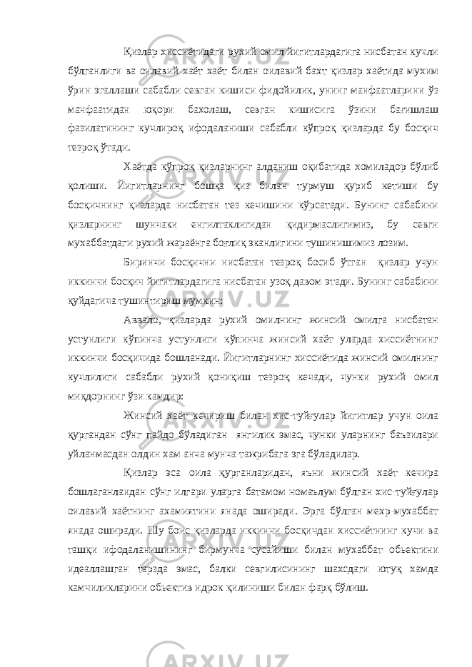 Қ излар хиссиётидаги рухий омил йигитлардагига нисбатан кучли бўлганлиги ва оилавий хаёт хаёт билан оилавий бахт қизлар хаётида мухим ўрин эгаллаши сабабли севган кишиси фидойилик, унинг манфаатларини ўз манфаатидан юқори бахолаш, севган кишисига ўзини бағишлаш фазилатининг кучлироқ ифодаланиши сабабли кўпроқ қизларда бу босқич тезроқ ўтади. Хаётда кўпроқ қизларнинг алданиш оқибатида хомиладор бўлиб қолиши. Йигитларнинг бошқа қиз билан турмуш қуриб кетиши бу босқичнинг қизларда нисбатан тез кечишини кўрсатади. Бунинг сабабини қизларнинг шунчаки енгилтаклигидан қидирмаслигимиз, бу севги мухаббатдаги рухий жараёнга боғлиқ эканлигини тушинишимиз лозим. Биринчи босқични нисбатан тезроқ босиб ўтган қизлар учун иккинчи босқич йигитлардагига нисбатан узоқ давом этади. Бунинг сабабини қуйдагича тушинтириш мумкин: Аввало, қизларда рухий омилнинг жинсий омилга нисбатан устунлиги кўпинча устунлиги кўпинча жинсий хаёт уларда хиссиётнинг иккинчи босқичида бошланади. Йигитларнинг хиссиётида жинсий омилнинг кучлилиги сабабли рухий қониқиш тезроқ кечади, чунки рухий омил миқдорнинг ўзи камдир: Жинсий хаёт кечириш билан хис-туйғулар йигитлар учун оила қургандан сўнг пайдо бўладиган янгилик эмас, чунки уларнинг баъзилари уйланмасдан олдин хам анча мунча тажрибага эга бўладилар. Қ излар эса оила қурганларидан, яъни жинсий хаёт кечира бошлаганлаидан сўнг илгари уларга батамом номаълум бўлган хис-туйғулар оилавий хаётнинг ахамиятини янада оширади. Эрга бўлган мехр-мухаббат янада оширади. Шу боис қизларда иккинчи босқичдан хиссиётнинг кучи ва ташқи ифодаланишининг бирмунча сусайиши билан мухаббат обьектини идеаллашган тарзда эмас, балки севгилисининг шахсдаги ютуқ хамда камчиликларини обьектив идрок қилиниши билан фарқ бўлиш. 