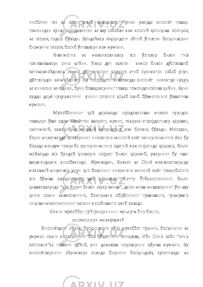 нисбатан тез ва осон севиб қоладилар. Чунки уларда хиссиёт ташқи томонидан кучли ифодаланган ва шу сабабли хам хиссий қониқиш осонроқ ва тезроқ содир бўлади. Бундайлар юқоридаги айтиб ўтилган босқичларни бирмунча тезроқ босиб ўтишлари хам мумкин. Флегматик ва меланхоликлар эса ўзгалар билан тил топишишлари анча қийин. Улар дуч келган кимса билан дўстлашиб кетавермайдилар. Аммо дўстликнинг қадрига етиб арзимаган сабаб учун дўстликдан кечмайдилар .Бу тоифадаги кишиларда хиссиёт нихоятда чуқур ва пинхона кечадики, буни бошқаларнинг ташқи томондансезиш қийин. Буни худди дарё чуқурлигини унинг сатхига қараб олиб бўлмаганига ўхшатиш мумкин. Мухаббатнинг қай даражада ифодаланиши мижоз туридан ташқари ўша одам яшаётган шароит, мухит, теварак-атрофдагилар қараши, ижтимоий, ахлоқий ва миллий мезонларга хам боғлиқ бўлади. Масалан, баъзи милатларда қизларнинг никохгача жинсий хаёт кечирганлигига ёки бу борада маълум тажриба ортирганлигига одатий хол сифатида қаралса, баъзи жойларда эса бундай қизларга нафрат билан қаралиб, уларнинг бу иши шармандалик хисобланади. Жумладан, Кавказ ва Осиё мамлакатларида махаллий милатлар учун қиз боланинг никохгача жинсий хаёт тажрибасига эга бўлиш алоқасизлик, деб қаралади. Хатто Ўзбекистоннинг баъзи қишлоқларида “қиз йигит билан юрар эмиш”, деган миш-мишларнинг ўзи шу қизга совчи келмаслигига, бокиралик обрўсининг тушишига, турмушга чиқиш имкониятининг кескин пасайишига олиб келади. Севги-мухаббат туйғуларининг маълум бир белги, аломатлари мавжудми? Хиссиётдаги айрим босқичларга кўра мухаббат турини, босқичини ва умуман севги хисларининг бор-йўқлигини аниқлаш, Ибн Сино каби “оғир хасталик”ка ташхис қўйиб, уни даволаш чораларини кўриш мумкин. Бу хиссиётларнинг айримлари аслида биринчи босқичдаёқ кузатилади ва 