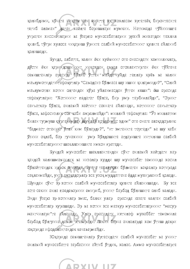 қолибдими, кўчага чиқсам сон мингта эр, хохласам эртагаёқ биронтасига тегиб оламан” деган хаёлга боришлари мумкин. Натижада тўйинишга учраган хиссиётларни ва ўзарпо муносабатларни рухий жихатдан тахлил қилиб, тўғри хулоса чиқариш ўрнига салбий муносабатнинг қулига айланиб қолишади. Бунда, албатта, келин ёки куёвнинг ота-онасидаги камчиликлар, дўсти ёки қариндошининг никохдан аввал огохлантирган ёки тўйгача севишганлар орасида бўлиб ўтган майда-чуйда гаплар куёв ва келин маълумотидаги тафовутлар “Саводсиз бўлмаса шу ишни қилармиди?”, “Олий маълумотли хотин олгандан кўра уйланмасдан ўтган яхши”: ёш орасида тафавутлари: “Хотининг педагог бўлса, бир умр тарбиялайди”, “Эринг санъаткор бўлса, оилавий хаётинг сахнага айланади, хотининг санъаткор бўлса, вафосизлик соя каби ажралмайди”: миллий тафовутла: “Ўз миллатим билан турмуш қурганимдан шундай хорланмас эдим” ота-онага алоқадорлик: “бадмаст отанинг ўғли ким бўларди?”, “ит эмганига тортади” ва шу каби ўзини оқлаб, бор гунохини умр йўлдошига ағдаришга интилиш салбий муносабатларнинг шаклланишига имкон яратади. Бундай муносабат шакллангандан сўнг оилавий хаётдаги хар қандай келишмовчилик ва низолар худди шу муносабат заминида хосил бўлаётгандек идрок этилади. Бунга тааллуқли бўлмаган воқеалар хотирада сақланмайди, унга алоқадорлар эса узоқ муддатгача ёдда мухирланиб қолади. Шундан сўнг эр-хотин салбий муносабатлар қулига айланишади. Бу эса аста-секин оила поедеворини емириб, унинг барбод бўлишига олиб келади. Энди ўзаро эр-хотинлар эмас, балки улар орасида юзага келган салбий муносабатлар курашади. Эр ва хотин эса мазкур муносабатларнинг “жасур жангчилари”га айланади. Улар орасидаги ихтилоф мухаббат тамомила барбод бўлгунча давом этаверади. Лекин барча оилаларда хам ўтиш даври юқорида ифодалангандек кечавермайди. Юқорида севишганлар ўртасидаги салбий муносабат ва унинг оилавий муносабатга зарбасини айтиб ўтдик, холос. Аммо муносабатларга 