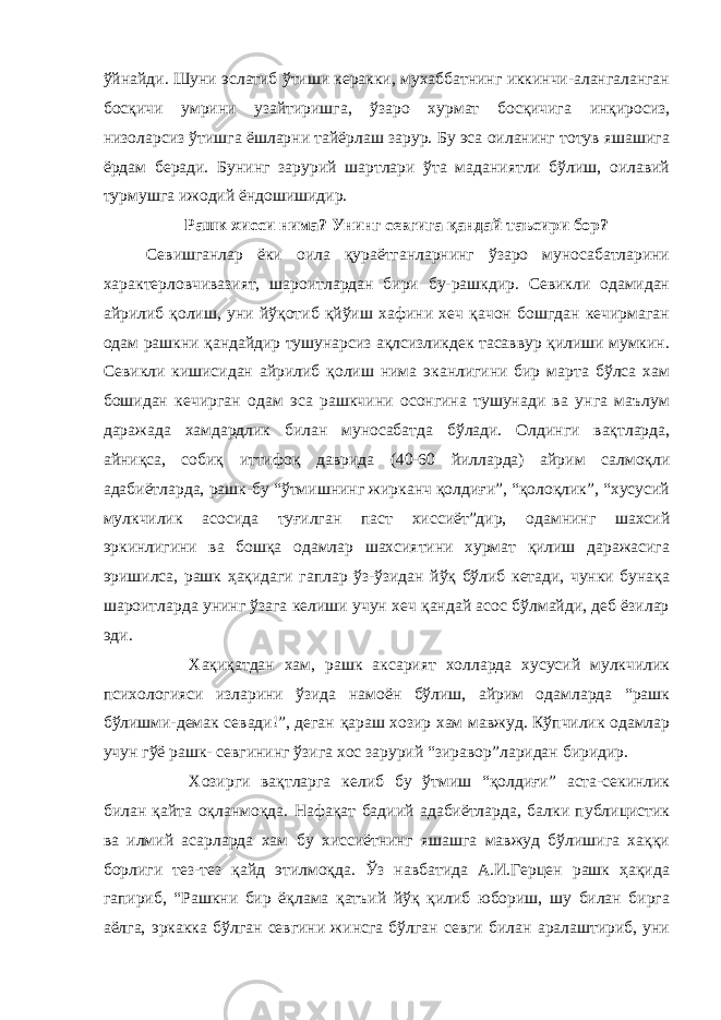 ўйнайди. Шуни эслатиб ўтиши керакки, мухаббатнинг иккинчи-алангаланган босқичи умрини узайтиришга, ўзаро хурмат босқичига инқиросиз, низоларсиз ўтишга ёшларни тайёрлаш зарур. Бу эса оиланинг тотув яшашига ёрдам беради. Бунинг зарурий шартлари ўта маданиятли бўлиш, оилавий турмушга ижодий ёндошишидир. Рашк хисси нима? Унинг севгига қандай таъсири бор? Севишганлар ёки оила қураётганларнинг ўзаро муносабатларини характерловчивазият, шароитлардан бири бу-рашкдир. Севикли одамидан айрилиб қолиш, уни йўқотиб қйўиш хафини хеч қачон бошгдан кечирмаган одам рашкни қандайдир тушунарсиз ақлсизликдек тасаввур қилиши мумкин. Севикли кишисидан айрилиб қолиш нима эканлигини бир марта бўлса хам бошидан кечирган одам эса рашкчини осонгина тушунади ва унга маълум даражада хамдардлик билан муносабатда бўлади. Олдинги вақтларда, айниқса, собиқ иттифоқ даврида (40-60 йилларда) айрим салмоқли адабиётларда, рашк-бу “ўтмишнинг жирканч қолдиғи”, “қолоқлик”, “хусусий мулкчилик асосида туғилган паст хиссиёт”дир, одамнинг шахсий эркинлигини ва бошқа одамлар шахсиятини хурмат қилиш даражасига эришилса, рашк ҳақидаги гаплар ўз-ўзидан йўқ бўлиб кетади, чунки бунақа шароитларда унинг ўзага келиши учун хеч қандай асос бўлмайди, деб ёзилар эди. Хақиқатдан хам, рашк аксарият холларда хусусий мулкчилик психологияси изларини ўзида намоён бўлиш, айрим одамларда “рашк бўлишми-демак севади!”, деган қараш хозир хам мавжуд. Кўпчилик одамлар учун гўё рашк- севгининг ўзига хос зарурий “зиравор”ларидан биридир. Хозирги вақтларга келиб бу ўтмиш “қолдиғи” аста-секинлик билан қайта оқланмоқда. Нафақат бадиий адабиётларда, балки публицистик ва илмий асарларда хам бу хиссиётнинг яшашга мавжуд бўлишига хаққи борлиги тез-тез қайд этилмоқда. Ўз навбатида А.И.Герцен рашк ҳақида гапириб, “Рашкни бир ёқлама қатъий йўқ қилиб юбориш, шу билан бирга аёлга, эркакка бўлган севгини жинсга бўлган севги билан аралаштириб, уни 