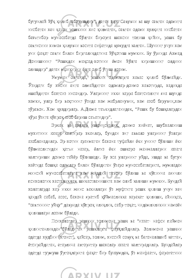 бутунлай йўқ қилиб юборишдир”, деган эди. Севувчи ва шу севган одамига нисбатан хеч қачон рашкини хис қилмаган, севган одами хулқига нисбатан беэътибор муносабатда бўлган бирорта шахсни топиш қийин, рашк бу севгисини химоя қилувчи восита сифатида вужудга келган. Шунинг учун хам уни фақат севги билан биргаликдагина йўқотиш мумкин. Бу ўринда Ахмад Донишнинг “Рашкдан мақсад-хотини ёмон йўлга киришнинг олдини олишдир” деган мфикирни ёдга олиб ўтиш лозим. Умуман олганда, рашкчи одамларга хавас қилиб бўлмайди. Ўзидаги бу хисни енга олмайдиган одамлар-доимо хавотирда, хадикда яшайдиган бахтсиз инсондир. Уларнинг икки карра бахтсизлиги яна шунда хамки, улар бир вақтнинг ўзида хам жабрланувчи, хам азоб берувчи,хам зўравон. Хам қулдирлар. А.Дюма таъкидлаганидек, “Рашк бу бошқалардан кўра ўзига кўпроқ азоб бериш саъатидир”. Эркак ва аёллар ишончсизлик, доимо хиёнат, шубхаланиш мухитини юзага келтирар эканлар, бундан энг аввало уларнинг ўзлари азобланадилар. Эр-хотин арзимаган бахона туфайли ёки унинг бўлиши ёки бўлмаслигидан қатьи назар, ёлғиз ёки ошкоро жанжалларни юзага келтириши доимо тайёр бўлишади. Бу эса уларнинг уйда, ишда ва бутун хаётида бошқа одамлар билан бўладиган ўзаро муносабатларига, жумладан жинсий муносабатларга хам жиддий таъсир бўлиш ва кўпинча аянчли психологик хасталиклар, шикастланишига хам олиб келиши мумкин. Бундай холатларда хар икки жинс вакиллари ўз жуфтига рашк қилиш учун хеч қандай сабаб, асос, бахона яратиб қўймасликка харакат қилиши, айниқса, “севгининг уйқу” даврида кўпроқ илиқлик, сабр-тоқат, чидамлиликни намоён қилишлари лозим бўлади. Психологлар рашкни золимона рашк ва “иззат- нафси паймон қилинганликдан”бўладиган рашкларга фарқлайдилар. Золимона рашкни одатда худбин (эгоист), қайсар, золим, хиссий совуқ ва бегоналашиб кетган, ётсирайдиган, етарлича авторитар шахслар юзага келтирадилар. Бундайлар одатда турмуш ўртоқларига фақат бир буюумдек, ўз манфаати, фароғатини 